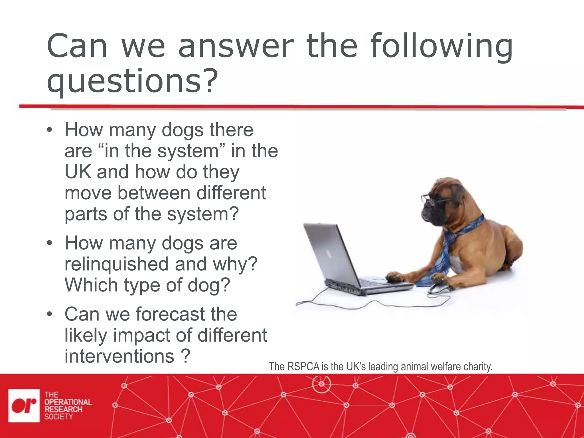 Can we answer the following
questions?
• How many dogs there
are “in the system” in the
UK and how do they
move between different
parts of the system?
• How many dogs are
relinquished and why?
Which type of dog?
• Can we forecast the
likely impact of different
interventions ? The RSPCA is the UK’s leading animal welfare charity.
 