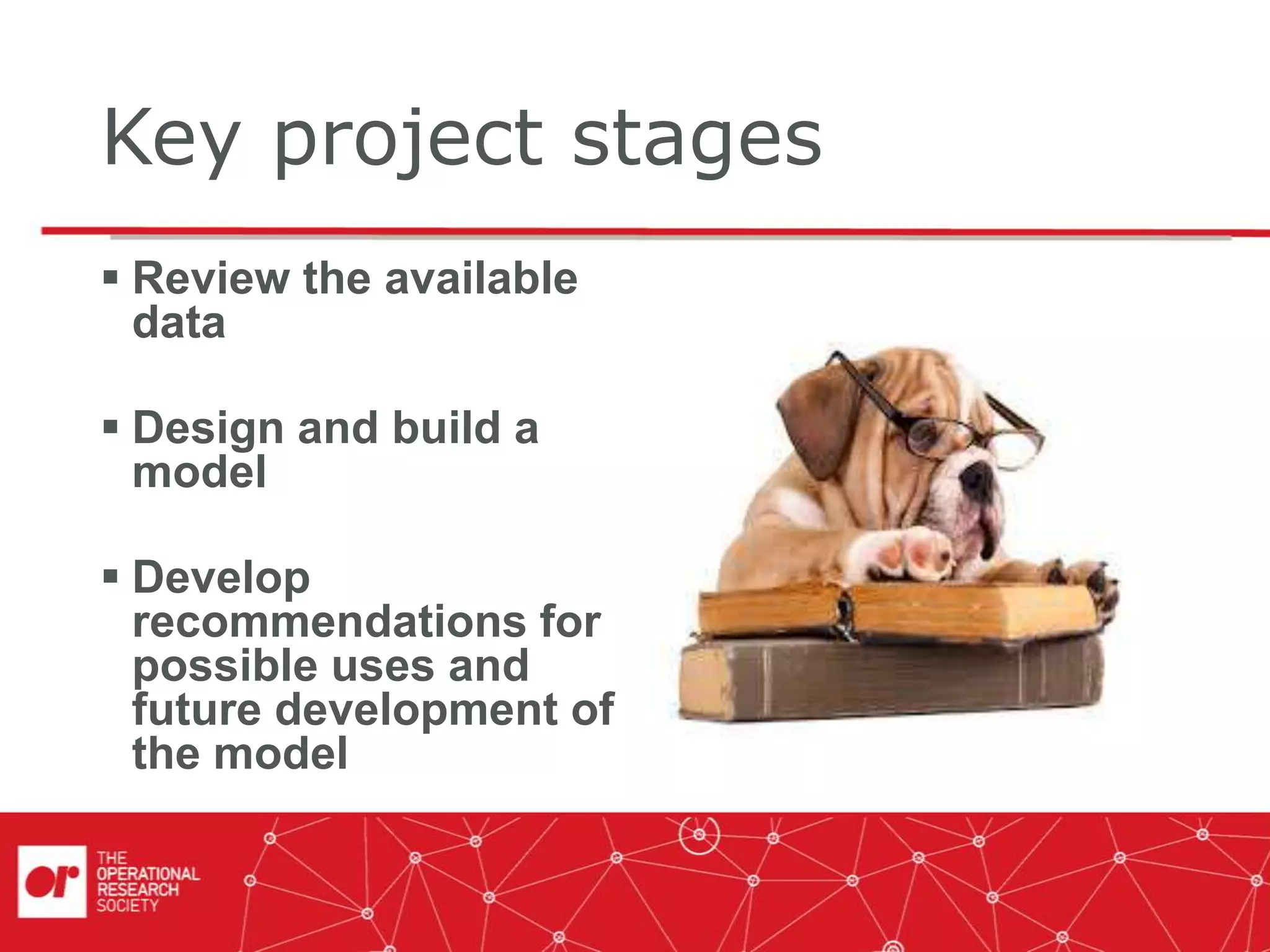 Key project stages
 Review the available
data
 Design and build a
model
 Develop
recommendations for
possible uses and
future development of
the model
 