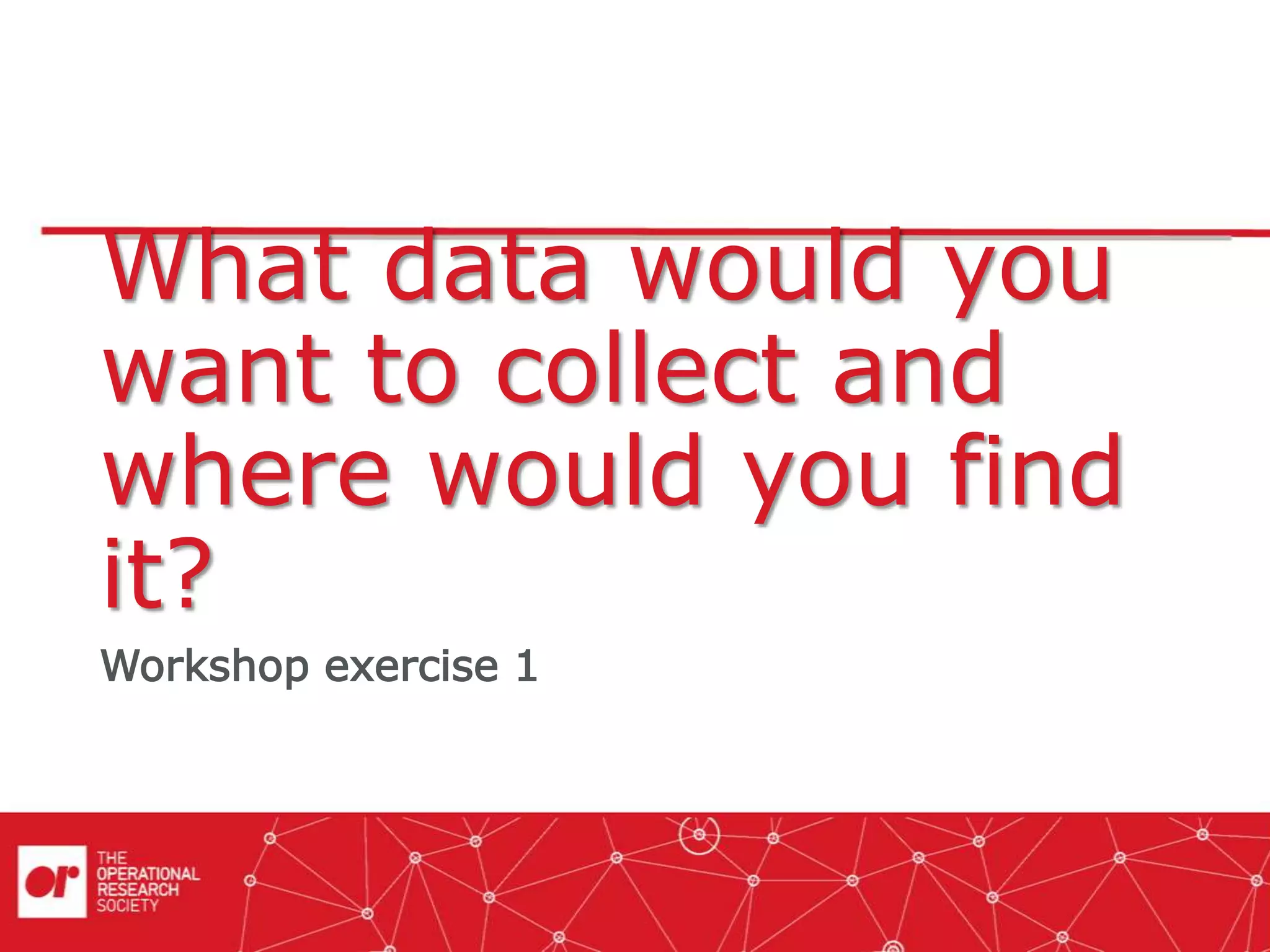 What data would you
want to collect and
where would you find
it?
Workshop exercise 1
 