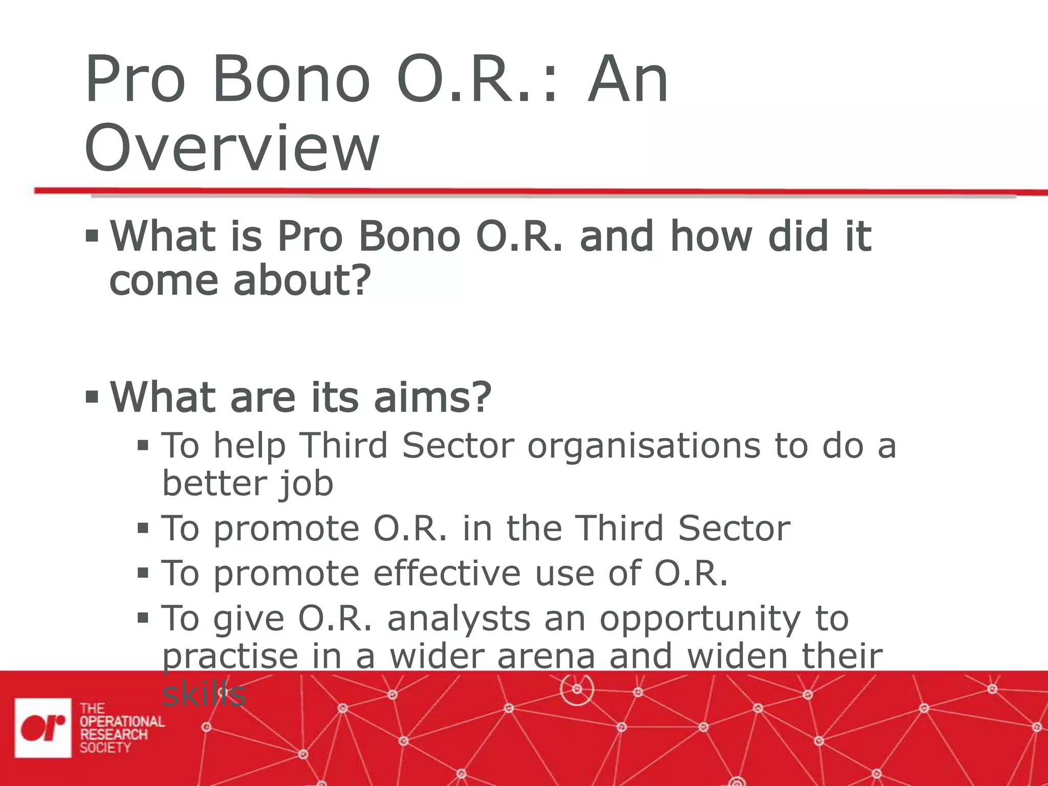 Pro Bono O.R.: An
Overview
 What is Pro Bono O.R. and how did it
come about?
 What are its aims?
 To help Third Sector organisations to do a
better job
 To promote O.R. in the Third Sector
 To promote effective use of O.R.
 To give O.R. analysts an opportunity to
practise in a wider arena and widen their
skills
 