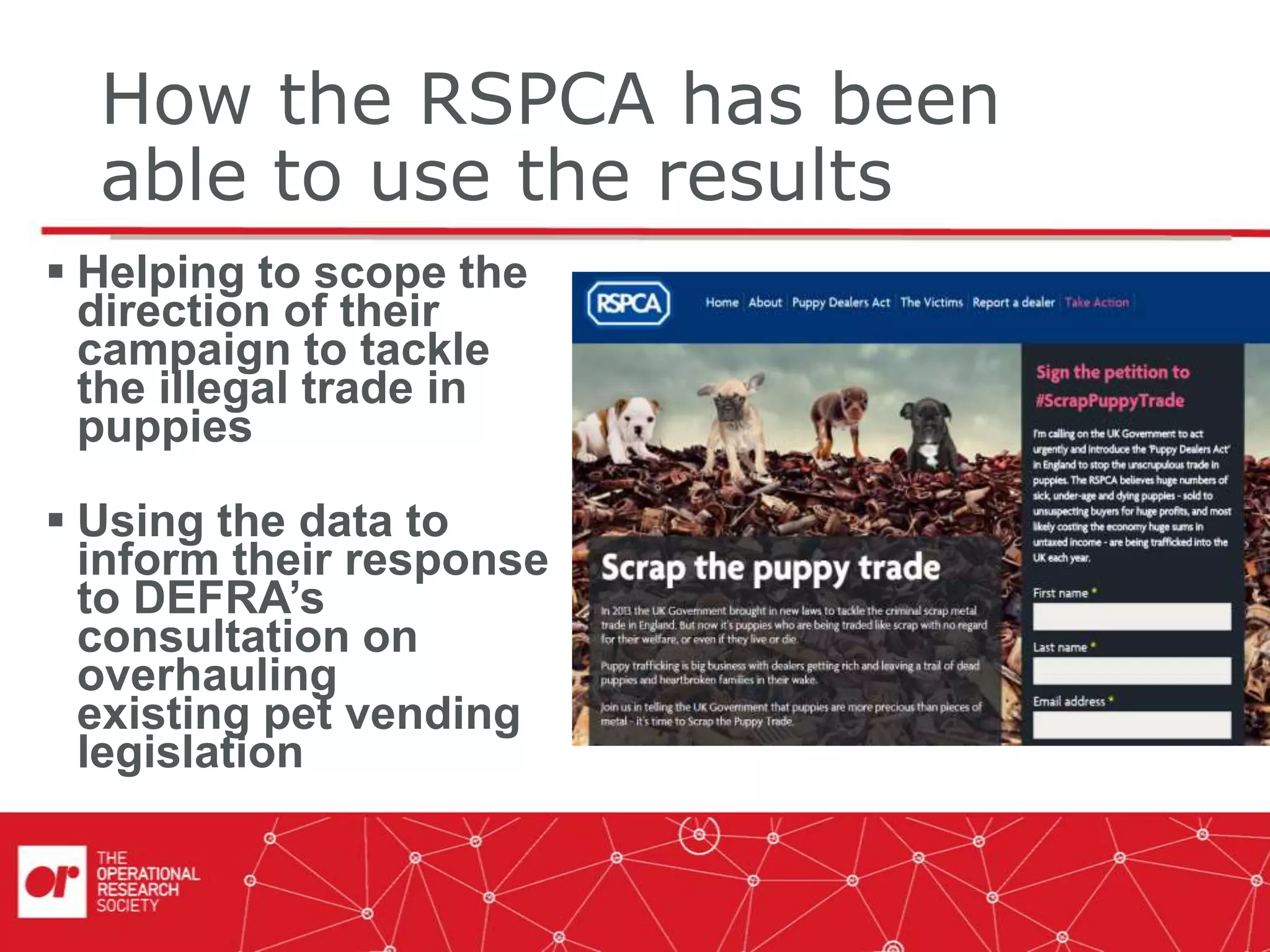 How the RSPCA has been
able to use the results
 Helping to scope the
direction of their
campaign to tackle
the illegal trade in
puppies
 Using the data to
inform their response
to DEFRA’s
consultation on
overhauling
existing pet vending
legislation
 