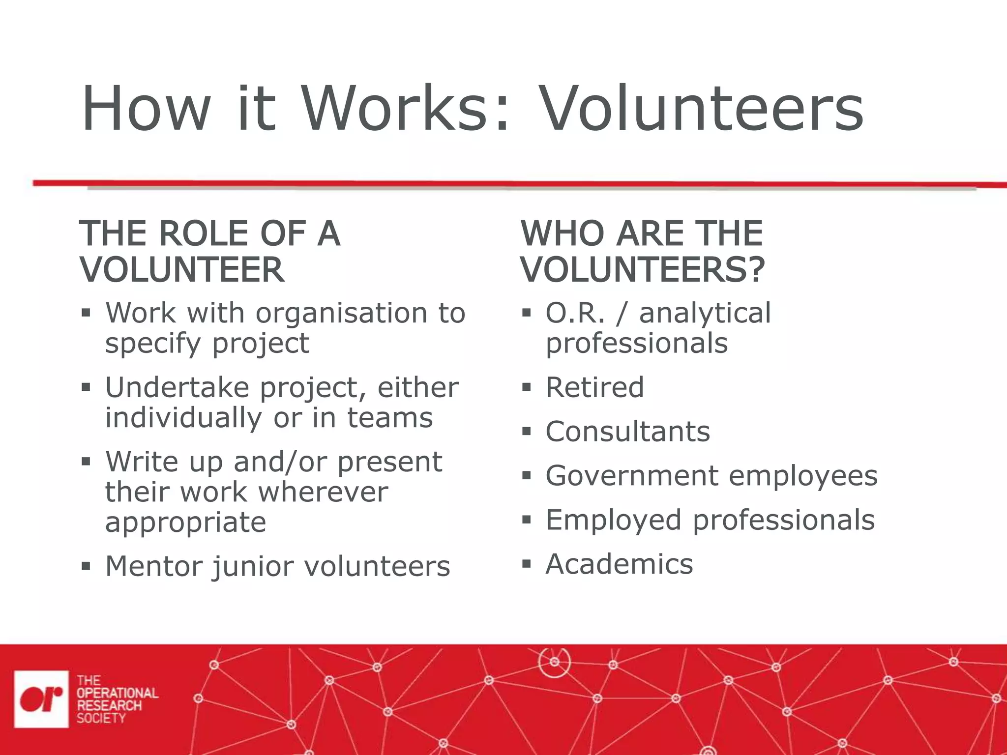 How it Works: Volunteers
THE ROLE OF A
VOLUNTEER
 Work with organisation to
specify project
 Undertake project, either
individually or in teams
 Write up and/or present
their work wherever
appropriate
 Mentor junior volunteers
WHO ARE THE
VOLUNTEERS?
 O.R. / analytical
professionals
 Retired
 Consultants
 Government employees
 Employed professionals
 Academics
 