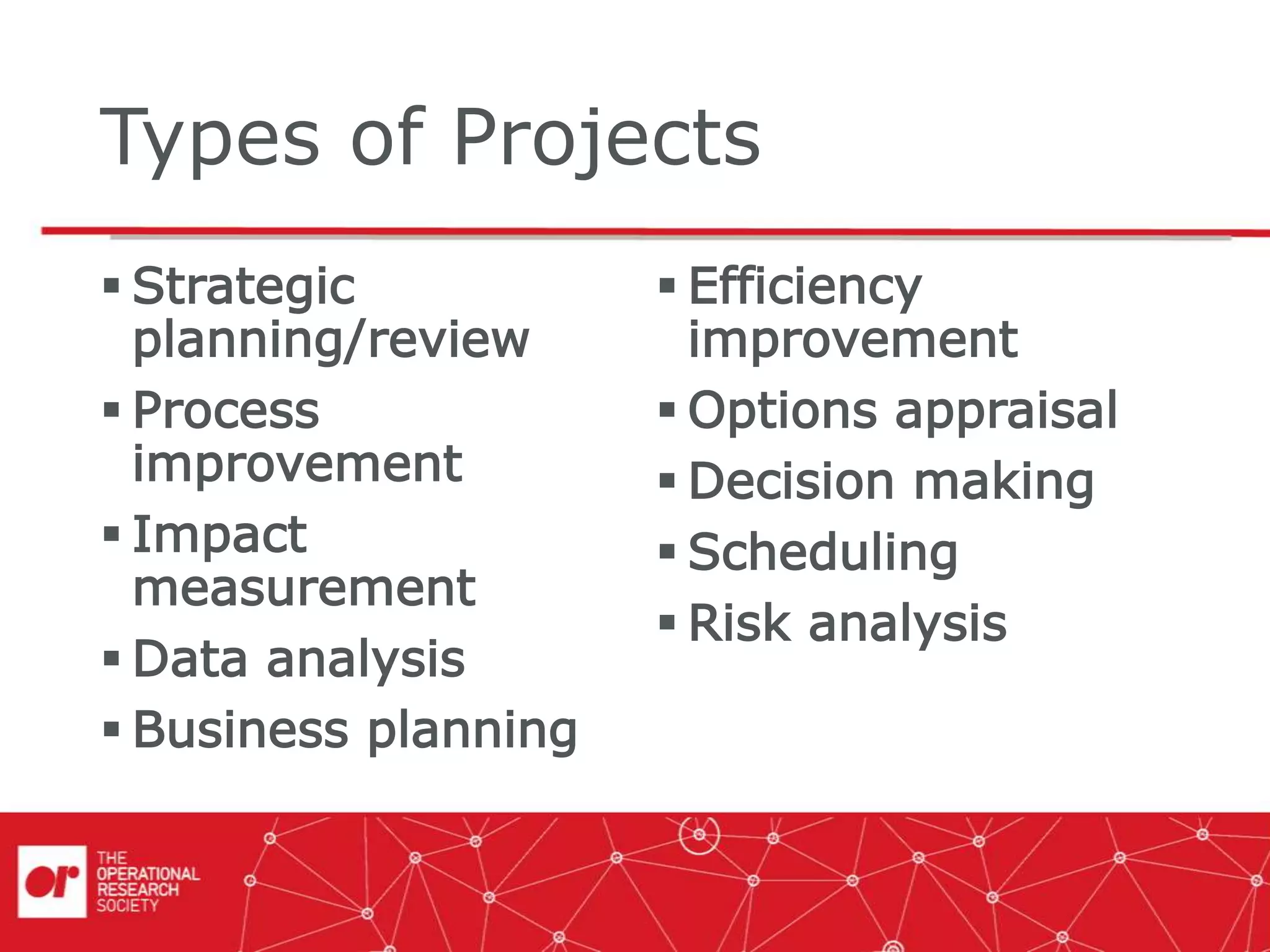 Types of Projects
 Strategic
planning/review
 Process
improvement
 Impact
measurement
 Data analysis
 Business planning
 Efficiency
improvement
 Options appraisal
 Decision making
 Scheduling
 Risk analysis
 