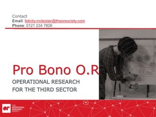 Pro Bono O.R.
OPERATIONAL RESEARCH
FOR THE THIRD SECTOR
Contact
Email: felicity.mcleister@theorsociety.com
Phone: 0121 234 7826
 
