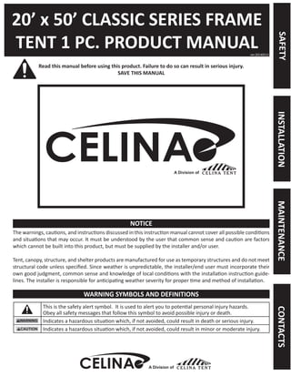 20’ x 50’ CLASSIC SERIES FRAME 
TENT 1 PC. PRODUCT MANUAL 
Read this manual before using this product. Failure to do so can result in serious injury. 
SAVE THIS MANUAL 
The warnings, cautions, and instructions discussed in this instruction manual cannot cover all possible conditions and situations that may occur. It must be understood by the user that common sense and caution are factors which cannot be built into this product, but must be supplied by the installer and/or user. 
Tent, canopy, structure, and shelter products are manufactured for use as temporary structures and do not meet structural code unless specified. Since weather is unpredictable, the installer/end user must incorporate their own good judgment, common sense and knowledge of local conditions with the installation instruction guidelines. The installer is responsible for anticipating weather severity for proper time and method of installation. 
This is the safety alert symbol. It is used to alert you to potential personal injury hazards. 
Obey all safety messages that follow this symbol to avoid possible injury or death. 
Indicates a hazardous situation which, if not avoided, could result in death or serious injury. 
Indicates a hazardous situation which, if not avoided, could result in minor or moderate injury. 
ver.20140513 
NOTICE 
WARNING SYMBOLS AND DEFINITIONS 
A Division of 
SAFETY 
MAINTENANCE 
INSTALLATION 
CONTACTS 
A Division of  