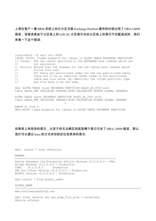 上周在客户一套 BRM 系统上执行分区交换 Exchange Partition 操作的时候出现了 ORA-14098
错误，该错误是由于分区表上的 LOCAL 分区索引与非分区表上的索引不匹配造成的，我们
来看一下这个错误:



[oracle@rh2 ~]$ oerr ora 14098
14098, 00000, "index mismatch for tables in ALTER TABLE EXCHANGE PARTITION"
// *Cause: The two tables specified in the EXCHANGE have indexes which are
//          not equivalent
// *Action: Ensure that the indexes for the two tables have indexes which
//          follow this rule
//          For every non partitioned index for the non partitioned table,
//          there has to be an identical LOCAL index on the partitioned
//          table and vice versa. By identical, the column position, type
//          and size have to be the same.

SQL> ALTER TABLE sales EXCHANGE PARTITION SALES_Q4_2003 with
table SALES_TMP INCLUDING INDEXES WITH VALIDATION UPDATE GLOBAL INDEXES;

ALTER TABLE sales EXCHANGE PARTITION SALES_Q4_2003 with
table SALES_TMP INCLUDING INDEXES WITH VALIDATION UPDATE GLOBAL INDEXES
                                *
ERROR at line 1:
ORA-14098: index mismatch for tables in ALTER TABLE EXCHANGE PARTITION




如果表上有很多的索引，以至于你无法确定到底是哪个索引引发了 ORA-14098 错误，那么
我们可以通过 trace 的方式来协助定位到具体的索引:



SQL>   select * from v$version;

BANNER
----------------------------------------------------------------
Oracle Database 10g Enterprise Edition Release 10.2.0.4.0 - 64bi
PL/SQL Release 10.2.0.4.0 - Production
CORE    10.2.0.4.0      Production
TNS for Linux: Version 10.2.0.4.0 - Production
NLSRTL Version 10.2.0.4.0 - Production

SQL> select * from global_name;

GLOBAL_NAME
--------------------------------------------------------------------------------
www.oracledatabase12g.com

SQL> alter session set max_dump_file_size = unlimited;
Session altered.
 