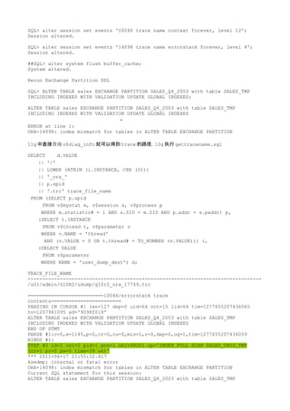 SQL> alter session set events '10046 trace name context forever, level 12';
Session altered.

SQL> alter session set events '14098 trace name errorstack forever, level 4';
Session altered.

##SQL> alter system flush buffer_cache;
System altered.

Rerun Exchange Partition DDL

SQL> ALTER TABLE sales EXCHANGE PARTITION SALES_Q4_2003 with table SALES_TMP
INCLUDING INDEXES WITH VALIDATION UPDATE GLOBAL INDEXES;

ALTER TABLE sales EXCHANGE PARTITION SALES_Q4_2003 with table SALES_TMP
INCLUDING INDEXES WITH VALIDATION UPDATE GLOBAL INDEXES
                                *
ERROR at line 1:
ORA-14098: index mismatch for tables in ALTER TABLE EXCHANGE PARTITION

11g 中直接查询 v$diag_info 就可以得到 trace 的路径，10g 执行 gettracename.sql

SELECT     d.VALUE
    || '/'
    || LOWER (RTRIM (i.INSTANCE, CHR (0)))
    || '_ora_'
    || p.spid
    || '.trc' trace_file_name
 FROM (SELECT p.spid
      FROM v$mystat m, v$session s, v$process p
     WHERE m.statistic# = 1 AND s.SID = m.SID AND p.addr = s.paddr) p,
    (SELECT t.INSTANCE
      FROM v$thread t, v$parameter v
     WHERE v.NAME = 'thread'
       AND (v.VALUE = 0 OR t.thread# = TO_NUMBER (v.VALUE))) i,
    (SELECT VALUE
      FROM v$parameter
     WHERE NAME = 'user_dump_dest') d;

TRACE_FILE_NAME
--------------------------------------------------------------------------------
/s01/admin/G10R2/udump/g10r2_ora_17749.trc

==========================10046/errorstack trace
contents========================
PARSING IN CURSOR #1 len=127 dep=0 uid=64 oct=15 lid=64 tim=1277655207436065
hv=1207961095 ad='9098f018'
ALTER TABLE sales EXCHANGE PARTITION SALES_Q4_2003 with table SALES_TMP
INCLUDING INDEXES WITH VALIDATION UPDATE GLOBAL INDEXES
END OF STMT
PARSE #1:c=0,e=1145,p=0,cr=0,cu=0,mis=1,r=0,dep=0,og=1,tim=1277655207436059
BINDS #1:
STAT #2 id=2 cnt=0 pid=1 pos=1 obj=98001 op='INDEX FULL SCAN SALES_UNID_TMP
(cr=1 pr=0 pw=0 time=39 us)'
*** 2011-06-17 21:55:32.417
ksedmp: internal or fatal error
ORA-14098: index mismatch for tables in ALTER TABLE EXCHANGE PARTITION
Current SQL statement for this session:
ALTER TABLE sales EXCHANGE PARTITION SALES_Q4_2003 with table SALES_TMP
 