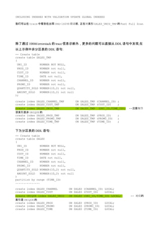 INCLUDING INDEXES WITH VALIDATION UPDATE GLOBAL INDEXES

我们可以在 trace 中看到在出现 ORA-14098 错误前，正在对索引 SALES_UNID_TMP 的 Fast Full Scan




除了通过 10046/errorstack 的 trace 信息诊断外，更多的问题可以直接从 DDL 语句中发现,在
以上示例中非分区表的 DDL 语句:
-- Create table
create table SALES_TMP
(
  UNI_ID        NUMBER NOT NULL,
  PROD_ID       NUMBER not null,
  CUST_ID       NUMBER not null,
  TIME_ID       DATE not null,
  CHANNEL_ID    NUMBER not null,
  PROMO_ID      NUMBER not null,
  QUANTITY_SOLD NUMBER(10,2) not null,
  AMOUNT_SOLD   NUMBER(10,2) not null
);

create index SALES_CHANNEL_TMP       ON SALES_TMP (CHANNEL_ID) ;
create index SALES_CUST_TMP          ON SALES_TMP (CUST_ID)    ;
create index SALES_UNID_TMP          ON SALES_TMP (UNI_ID,TIME_ID);   --注意细节
该索引是非 UNIQUE 的
create index SALES_PROD_TMP          ON SALES_TMP (PROD_ID)     ;
create index SALES_PROMO_TMP         ON SALES_TMP (PROMO_ID)    ;
create index SALES_TIME_TMP          ON SALES_TMP (TIME_ID)     ;


下为分区表的 DDL 语句:
-- Create table
create table SALES
(
  UNI_ID        NUMBER NOT NULL,
  PROD_ID       NUMBER not null,
  CUST_ID       NUMBER not null,
  TIME_ID       DATE not null,
  CHANNEL_ID    NUMBER not null,
  PROMO_ID      NUMBER not null,
  QUANTITY_SOLD NUMBER(10,2) not null,
  AMOUNT_SOLD   NUMBER(10,2) not null
)
partition by range (TIME_ID)
...............

create index SALES_CHANNEL       ON SALES (CHANNEL_ID) LOCAL;
create index SALES_CUST          ON SALES (CUST_ID)    LOCAL;
create UNIQUE index SALES_UNID   ON SALES (UNI_ID,TIME_ID) LOCAL;     -- 对应的
索引是 UNIQUE 的
create index SALES_PROD          ON SALES (PROD_ID)    LOCAL;
create index SALES_PROMO         ON SALES (PROMO_ID)   LOCAL;
create index SALES_TIME          ON SALES (TIME_ID)    LOCAL;
 