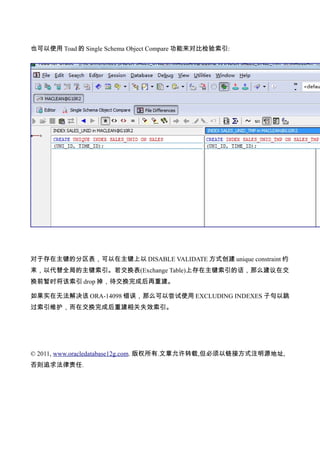 也可以使用 Toad 的 Single Schema Object Compare 功能来对比检验索引:




对于存在主键的分区表，可以在主键上以 DISABLE VALIDATE 方式创建 unique constraint 约
束，以代替全局的主键索引。若交换表(Exchange Table)上存在主键索引的话，那么建议在交
换前暂时将该索引 drop 掉，待交换完成后再重建。

如果实在无法解决该 ORA-14098 错误，那么可以尝试使用 EXCLUDING INDEXES 子句以跳
过索引维护，而在交换完成后重建相关失效索引。




© 2011, www.oracledatabase12g.com. 版权所有.文章允许转载,但必须以链接方式注明源地址,
否则追求法律责任.
 
