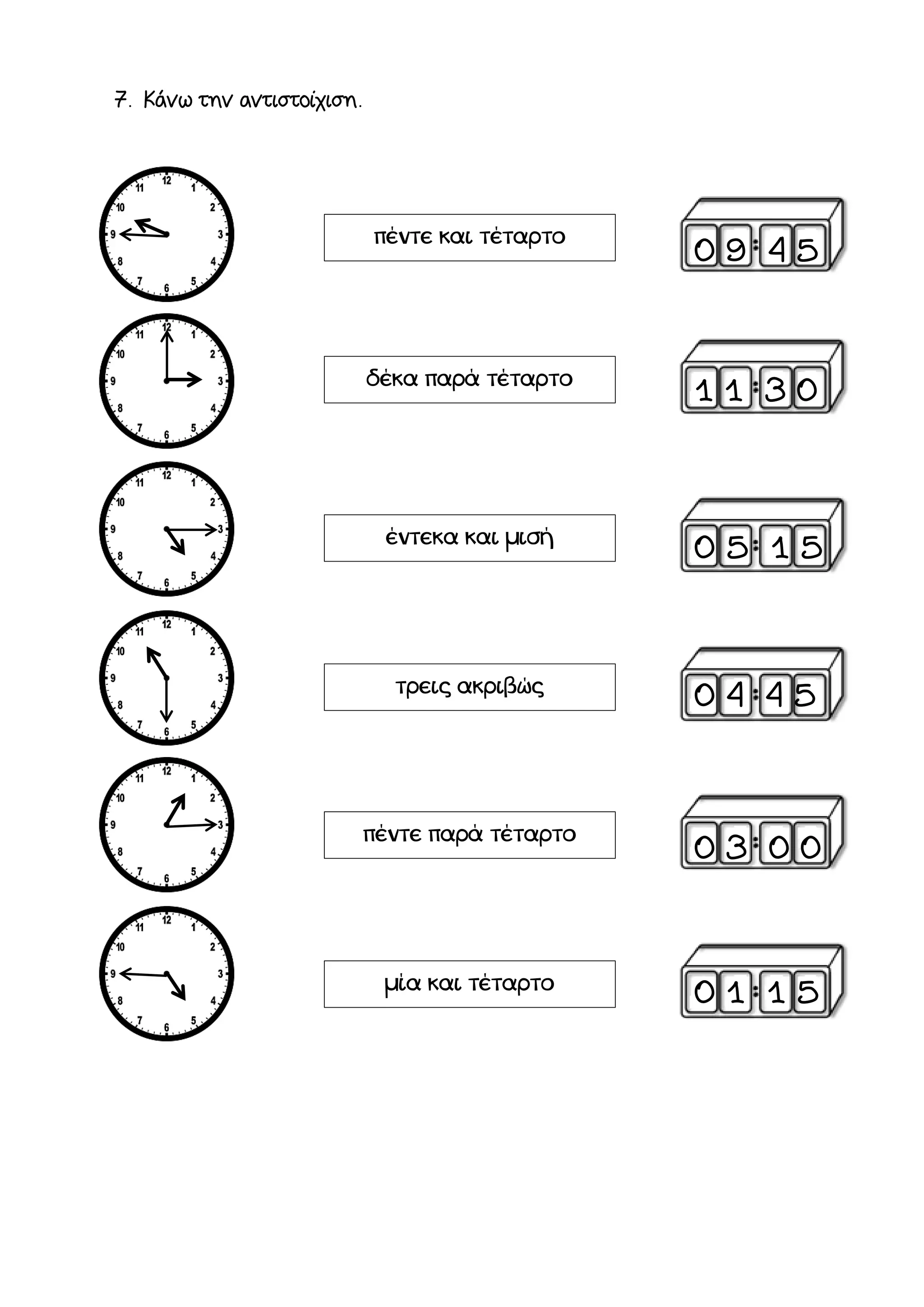7. Κάνω την αντιστοίχιση.
πέντε και τέταρτο
δέκα παρά τέταρτο
έντεκα και μισή
τρεις ακριβώς
πέντε παρά τέταρτο
μία και τέταρτο
0 9 4 5
1 1 3 0
0 5 1 5
0 4 4 5
0 3 0 0
0 1 1 5
 