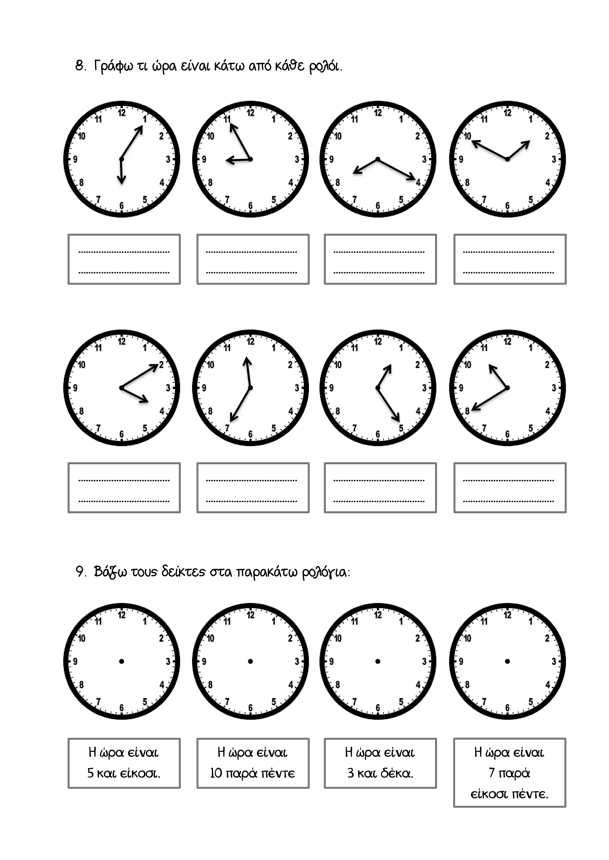 8. Γράφω τι ώρα είναι κάτω από κάθε ρολόι.
9. Βάζω τους δείκτες στα παρακάτω ρολόγια:
………………………………
………………………………
….
………………………………
………………………………
………………………………
………………………………
………………………………
………………………………
Η ώρα είναι
5 και είκοσι.
Η ώρα είναι
10 παρά πέντε
μισή.
Η ώρα είναι
3 και δέκα.
Η ώρα είναι
7 παρά
είκοσι πέντε.
………………………………
………………………………
….
………………………………
………………………………
………………………………
………………………………
………………………………
………………………………
 