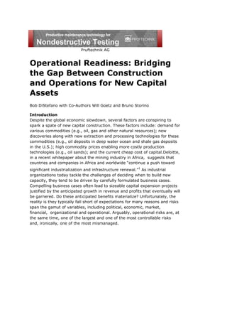 Pruftechnik AG
Operational Readiness: Bridging
the Gap Between Construction
and Operations for New Capital
Assets
Bob DiStefano with Co-Authors Will Goetz and Bruno Storino
Introduction
Despite the global economic slowdown, several factors are conspiring to
spark a spate of new capital construction. These factors include: demand for
various commodities (e.g., oil, gas and other natural resources); new
discoveries along with new extraction and processing technologies for these
commodities (e.g., oil deposits in deep water ocean and shale gas deposits
in the U.S.); high commodity prices enabling more costly production
technologies (e.g., oil sands); and the current cheap cost of capital.Deloitte,
in a recent whitepaper about the mining industry in Africa, suggests that
countries and companies in Africa and worldwide “continue a push toward
significant industrialization and infrastructure renewal.”1
As industrial
organizations today tackle the challenges of deciding when to build new
capacity, they tend to be driven by carefully formulated business cases.
Compelling business cases often lead to sizeable capital expansion projects
justified by the anticipated growth in revenue and profits that eventually will
be garnered. Do these anticipated benefits materialize? Unfortunately, the
reality is they typically fall short of expectations for many reasons and risks
span the gamut of variables, including political, economic, market,
financial, organizational and operational. Arguably, operational risks are, at
the same time, one of the largest and one of the most controllable risks
and, ironically, one of the most mismanaged.
 