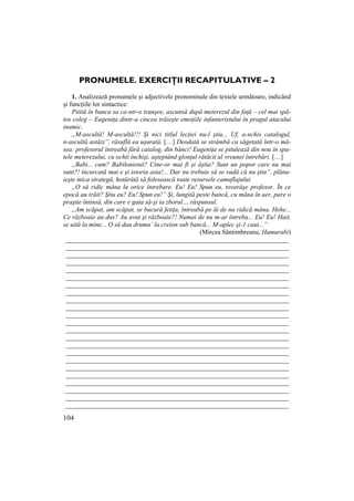 104
PRONUMELE. EXERCIłII RECAPITULATIVE – 2
1. Analizează pronumele și adjectivele pronominale din textele următoare, indicând
și funcțiile lor sintactice:
Pitită în banca sa ca-ntr-o tranşee, ascunsă după meterezul din faŃă – cel mai spă-
tos coleg – EugeniŃa dintr-a cincea trăieşte emoŃiile infanteristului în pragul atacului
inamic.
„M-ascultă! M-ascultă!!! Şi nici titlul lecŃiei nu-l ştiu... Uf, a-nchis catalogul,
n-ascultă astăzi”, răsuflă ea uşurată. […] Deodată se strâmbă ca săgetată într-o mă-
sea: profesorul întreabă fără catalog, din bănci! EugeniŃa se pitulează din nou în spa-
tele meterezului, cu ochii închişi, aşteptând glonŃul rătăcit al vreunei întrebări. […]
„Babi... cum? Babilonienii? Cine-or mai fi şi ăştia? Sunt un popor care nu mai
sunt?! încurcată mai e şi istoria asta!... Dar nu trebuie să se vadă că nu ştiu”, plănu-
ieşte mica strategă, hotărâtă să folosească toate resursele camuflajului.
„O să ridic mâna la orice întrebare. Eu! Eu! Spun eu, tovarăşe profesor. În ce
epocă au trăit? Ştiu eu? Eu! Spun eu!” Şi, lungită peste bancă, cu mâna în aer, pare o
praştie întinsă, din care e gata să-şi ia zborul… răspunsul.
„Am scăpat, am scăpat, se bucură fetiŃa, întreabă pe ăi de nu ridică mâna. Hehe...
Ce războaie au dus? Au avut şi războaie?! Numai de nu m-ar întreba... Eu! Eu! Hait,
se uită la mine... O să dau drumu’ la creion sub bancă... M-aplec şi-1 caut...”
(Mircea Sântimbreanu, Hamurabi)
____________________________________________________________________
____________________________________________________________________
____________________________________________________________________
____________________________________________________________________
____________________________________________________________________
____________________________________________________________________
____________________________________________________________________
____________________________________________________________________
____________________________________________________________________
____________________________________________________________________
____________________________________________________________________
____________________________________________________________________
____________________________________________________________________
____________________________________________________________________
____________________________________________________________________
____________________________________________________________________
____________________________________________________________________
____________________________________________________________________
____________________________________________________________________
____________________________________________________________________
____________________________________________________________________
____________________________________________________________________
____________________________________________________________________
 