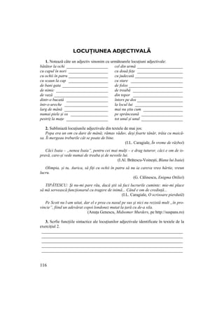 116
LOCUłIUNEA ADJECTIVALĂ
1. Notează câte un adjectiv sinonim cu următoarele locuțiuni adjectivale:
bătător la ochi ____________________ cel din urmă ______________________
cu capul în nori ___________________ cu două fețe ______________________
cu ochii în patru ___________________ cu judecată _______________________
cu scaun la cap ___________________ cu stare _________________________
de bani gata ______________________ de folos __________________________
de nimic _________________________ de treabă ________________________
de vază __________________________ din topor ________________________
dintr-o bucată ____________________ întors pe dos ______________________
într-o ureche _____________________ la locul lui _______________________
larg de mână _____________________ mai nu știu cum ___________________
numai piele și os __________________ pe sprânceană ____________________
pestriț la mațe ____________________ tot unul și unul ____________________
2. Subliniază locuțiunile adjectivale din textele de mai jos:
Popa era un om cu dare de mână; rămas văduv, deși foarte tânăr, trăia cu maică-
sa. Îi mergeau treburile cât se poate de bine.
(I.L. Caragiale, În vreme de război)
Căci Isaia – „nenea Isaia”, pentru cei mai mulți – e drag tuturor, căci e om de is-
pravă, care-și vede numai de treaba și de nevoile lui.
(I.Al. Brătescu-Voinești, Blana lui Isaia)
Olimpia, și tu, Aurica, să fiți cu ochii în patru să nu ia careva vreo hârtie, vreun
lucru.
(G. Călinescu, Enigma Otiliei)
TIPĂTESCU: Şi nu-mi pare rău, dacă ştii să faci lucrurile cuminte: mie-mi place
să mă servească funcŃionarul cu tragere de inimă... Când e om de credinŃă...
(I.L. Caragiale, O scrisoare pierdută)
Pe Scott nu l-am uitat, dar el e prea cu nasul pe sus şi nici nu rezistă mult „în pro-
vincie”, fiind un adevărat copoi londonez mutat la Ńară cu de-a sila.
(Anuța Genescu, Midsomer Murders, pe http://suspans.ro)
3. Scrfie funcțiile sintactice ale locuțiunilor adjectivale identificate în textele de la
exercițiul 2.
____________________________________________________________________
____________________________________________________________________
____________________________________________________________________
____________________________________________________________________
____________________________________________________________________
 