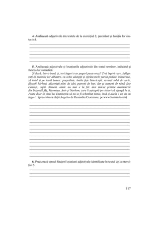 117
4. Analizează adjectivele din textele de la exercițiul 2, precizând și funcția lor sin-
tactică.
____________________________________________________________________
____________________________________________________________________
____________________________________________________________________
____________________________________________________________________
____________________________________________________________________
____________________________________________________________________
5. Analizează adjectivele și locuțiunile adjectivale din textul următor, indicând și
funcția lor sintactică:
Şi dacă, într-o bună zi, trei îngeri s-ar pogorî peste oraş? Trei îngeri care, înfăşu-
raŃi în mantiile lor albastre, cu ochii alungiŃi şi sprâncenele parcă pictate, bulversea-
ză totul şi pe toată lumea: preşedinte, înalte feŃe bisericeşti, savanŃi tobă de carte,
filozofi bărboşi, afacerişti plini de idei, patroni de bar, dar şi oameni de rând, fete
cuminŃi, copii. Nimeni, nimic nu mai e la fel, nici măcar printre avatarurile
din Second Life, Mesmeea, Anir şi Narkom, care îi aşteaptă pe cititori să ajungă la ei.
Poate doar în visul lui Dumnezeu să nu se fi schimbat nimic, însă şi acela e un vis cu
îngeri... (prezentarea cărții Angelus de Ruxandra Cesereanu, pe www.humanitas.ro)
____________________________________________________________________
____________________________________________________________________
____________________________________________________________________
____________________________________________________________________
____________________________________________________________________
____________________________________________________________________
____________________________________________________________________
____________________________________________________________________
____________________________________________________________________
____________________________________________________________________
____________________________________________________________________
____________________________________________________________________
____________________________________________________________________
____________________________________________________________________
____________________________________________________________________
____________________________________________________________________
____________________________________________________________________
6. Precizează sensul fiecărei locuțiuni adjectivale identificate în textul de la exerci-
țiul 5.
____________________________________________________________________
____________________________________________________________________
____________________________________________________________________
 