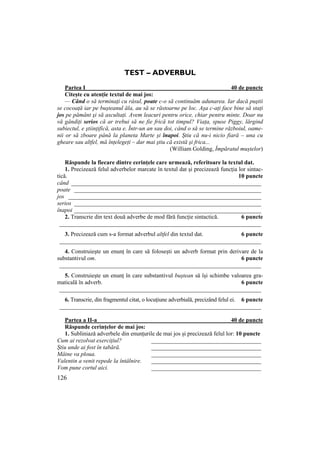 126
TEST – ADVERBUL
Partea I 40 de puncte
Citește cu atenție textul de mai jos:
— Când o să terminaŃi cu râsul, poate c-o să continuăm adunarea. Iar dacă puştii
se cocoaŃă iar pe buşteanul ăla, au să se răstoarne pe loc. Aşa c-aŃi face bine să staŃi
jos pe pământ şi să ascultaŃi. Avem leacuri pentru orice, chiar pentru minte. Doar nu
vă gândiŃi serios că ar trebui să ne fie frică tot timpul? ViaŃa, spuse Piggy, lărgind
subiectul, e ştiinŃifică, asta e. Într-un an sau doi, când o să se termine războiul, oame-
nii or să zboare până la planeta Marte şi înapoi. Ştiu că nu-i nicio fiară – una cu
gheare sau altfel, mă înŃelegeŃi – dar mai ştiu că există şi frica...
(William Golding, Împăratul muștelor)
Răspunde la fiecare dintre cerințele care urmează, referitoare la textul dat.
1. Precizează felul adverbelor marcate în textul dat și precizează funcția lor sintac-
tică. 10 puncte
când ________________________________________________________________
poate _______________________________________________________________
jos _________________________________________________________________
serios _______________________________________________________________
înapoi _______________________________________________________________
2. Transcrie din text două adverbe de mod fără funcție sintactică. 6 puncte
____________________________________________________________________
3. Precizează cum s-a format adverbul altfel din textul dat. 6 puncte
____________________________________________________________________
4. Construiește un enunț în care să folosești un adverb format prin derivare de la
substantivul om. 6 puncte
____________________________________________________________________
5. Construiește un enunț în care substantivul buștean să își schimbe valoarea gra-
maticală în adverb. 6 puncte
____________________________________________________________________
6. Transcrie, din fragmentul citat, o locuțiune adverbială, precizând felul ei. 6 puncte
____________________________________________________________________
Partea a II-a 40 de puncte
Răspunde cerințelor de mai jos:
1. Subliniază adverbele din enunțurile de mai jos și precizează felul lor: 10 puncte
Cum ai rezolvat exercițiul? _____________________________________
Știu unde ai fost în tabără. _____________________________________
Mâine va ploua. _____________________________________
Valentin a venit repede la întâlnire. _____________________________________
Vom pune cortul aici. _____________________________________
 