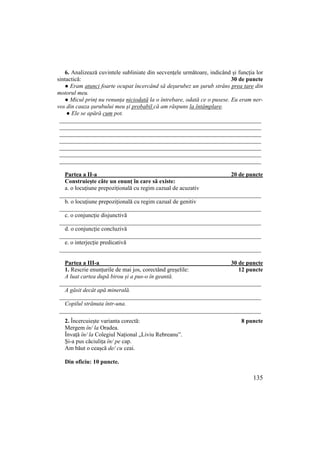 135
6. Analizează cuvintele subliniate din secvențele următoare, indicând și funcția lor
sintactică: 30 de puncte
● Eram atunci foarte ocupat încercând să deşurubez un şurub strâns prea tare din
motorul meu.
● Micul prinŃ nu renunŃa niciodată la o întrebare, odată ce o pusese. Eu eram ner-
vos din cauza şurubului meu şi probabil că am răspuns la întâmplare.
● Ele se apără cum pot.
____________________________________________________________________
____________________________________________________________________
____________________________________________________________________
____________________________________________________________________
____________________________________________________________________
____________________________________________________________________
____________________________________________________________________
Partea a II-a 20 de puncte
Construiește câte un enunț în care să existe:
a. o locuțiune prepozițională cu regim cazual de acuzativ
____________________________________________________________________
b. o locuțiune prepozițională cu regim cazual de genitiv
____________________________________________________________________
c. o conjuncție disjunctivă
____________________________________________________________________
d. o conjuncție concluzivă
____________________________________________________________________
e. o interjecție predicativă
____________________________________________________________________
Partea a III-a 30 de puncte
1. Rescrie enunțurile de mai jos, corectând greșelile: 12 puncte
A luat cartea după birou și a pus-o în geantă.
____________________________________________________________________
A găsit decât apă minerală.
____________________________________________________________________
Copilul strănuta într-una.
____________________________________________________________________
2. Încercuiește varianta corectă: 8 puncte
Mergem în/ la Oradea.
Învață în/ la Colegiul Național „Liviu Rebreanu”.
Și-a pus căciulița în/ pe cap.
Am băut o ceașcă de/ cu ceai.
Din oficiu: 10 puncte.
 