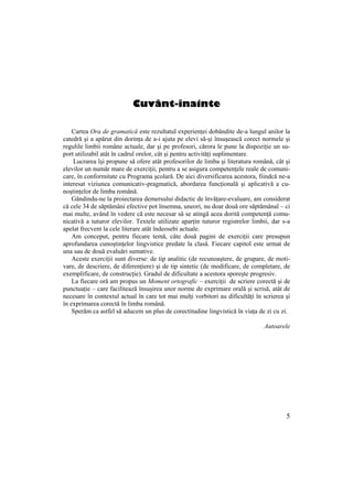 5
Cuvânt-înainte
Cartea Ora de gramatică este rezultatul experienței dobândite de-a lungul anilor la
catedră şi a apărut din dorința de a-i ajuta pe elevi să-şi însuşească corect normele şi
regulile limbii române actuale, dar şi pe profesori, cărora le pune la dispoziție un su-
port utilizabil atât în cadrul orelor, cât şi pentru activități suplimentare.
Lucrarea îşi propune să ofere atât profesorilor de limba şi literatura română, cât şi
elevilor un număr mare de exerciții, pentru a se asigura competențele reale de comuni-
care, în conformitate cu Programa şcolară. De aici diversificarea acestora, fiindcă ne-a
interesat viziunea comunicativ-pragmatică, abordarea funcțională şi aplicativă a cu-
noştințelor de limba română.
Gândindu-ne la proiectarea demersului didactic de învățare-evaluare, am considerat
că cele 34 de săptămâni efective pot însemna, uneori, nu doar două ore săptămânal – ci
mai multe, având în vedere că este necesar să se atingă acea dorită competență comu-
nicativă a tuturor elevilor. Textele utilizate aparțin tuturor registrelor limbii, dar s-a
apelat frecvent la cele literare atât îndeosebi actuale.
Am conceput, pentru fiecare temă, câte două pagini de exerciții care presupun
aprofundarea cunoştințelor lingvistice predate la clasă. Fiecare capitol este urmat de
una sau de două evaluări sumative.
Aceste exerciții sunt diverse: de tip analitic (de recunoaştere, de grupare, de moti-
vare, de descriere, de diferenŃiere) şi de tip sintetic (de modificare, de completare, de
exemplificare, de construcŃie). Gradul de dificultate a acestora sporeşte progresiv.
La fiecare oră am propus un Moment ortografic – exerciții de scriere corectă şi de
punctuație – care facilitează însuşirea unor norme de exprimare orală şi scrisă, atât de
necesare în contextul actual în care tot mai mulți vorbitori au dificultăți în scrierea şi
în exprimarea corectă în limba română.
Sperăm ca astfel să aducem un plus de corectitudine lingvistică în viața de zi cu zi.
Autoarele
 