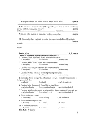 9
7. Scrie patru termeni din familia lexicală a adjectivului mare. 6 puncte
____________________________________________________________________
8. Precizează ce situații fonetice (diftong, triftong sau hiat) există în următoarele
cuvinte din text: podea, idee, picioare. 6 puncte
podea__________________ idee_________________ picioarele_________________
9. Explică rolul cratimei în structura: c-o să mi se schimbe. 6 puncte
____________________________________________________________________
10. Desparte în silabe cuvintele strașnică și grozav, precizând regulile aplicate.
6 puncte
strașnică ____________________________________________________________
____________________________________________________________________
grozav ______________________________________________________________
____________________________________________________________________
Partea a II-a 30 de puncte
Transcrie litera corespunzătoare răspunsului corect:
1. Cuvântul Piatra Teiului s-a format prin compunere prin:
a. abreviere b. alăturare c. subordonare
2. Cuvântul ASIROM s-a format prin compunere prin:
a. abreviere b. alăturare c. subordonare
3. Cuvântul redactor-șef s-a format prin compunere prin:
a. abreviere b. alăturare c. subordonare
4. Cuvântul Bistrița-Năsăud s-a format prin compunere prin:
a. abreviere b. alăturare c. subordonare
5. În enunțul Binele învinge răul substantivul binele s-a format prin schimbarea va-
lorii gramaticale din:
a. adjectiv b. adverb c. verb la participiu
6. Cuvântul băiet din enunțul: Eram băiet de treabă este:
a. arhaism fonetic b. regionalism fonetic c. regionalism lexical
7. Cuvântul postelnic din enunțul: A primit un bilet din partea marelui postelnic este:
a. arhaism fonetic b. arhaism lexical c. regionalism lexical
8. În cuvântul leoaică există:
a. un diftong b. un triftong c. vocale în hiat
9. În cuvântul Gheorghe există:
a. 8 sunete b. 7 sunete c. 6 sunete
10. În cuvântul axă există:
a. 2 sunete b. 3 sunete c. 4 sunete
Din oficiu: 10 puncte.
 