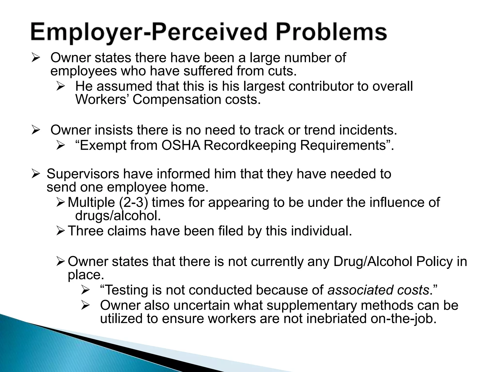  Owner states there have been a large number of
employees who have suffered from cuts.
 He assumed that this is his largest contributor to overall
Workers‟ Compensation costs.
 Owner insists there is no need to track or trend incidents.
 “Exempt from OSHA Recordkeeping Requirements”.
 Supervisors have informed him that they have needed to
send one employee home.
Multiple (2-3) times for appearing to be under the influence of
drugs/alcohol.
Three claims have been filed by this individual.
Owner states that there is not currently any Drug/Alcohol Policy in
place.
 “Testing is not conducted because of associated costs.”
 Owner also uncertain what supplementary methods can be
utilized to ensure workers are not inebriated on-the-job.
 