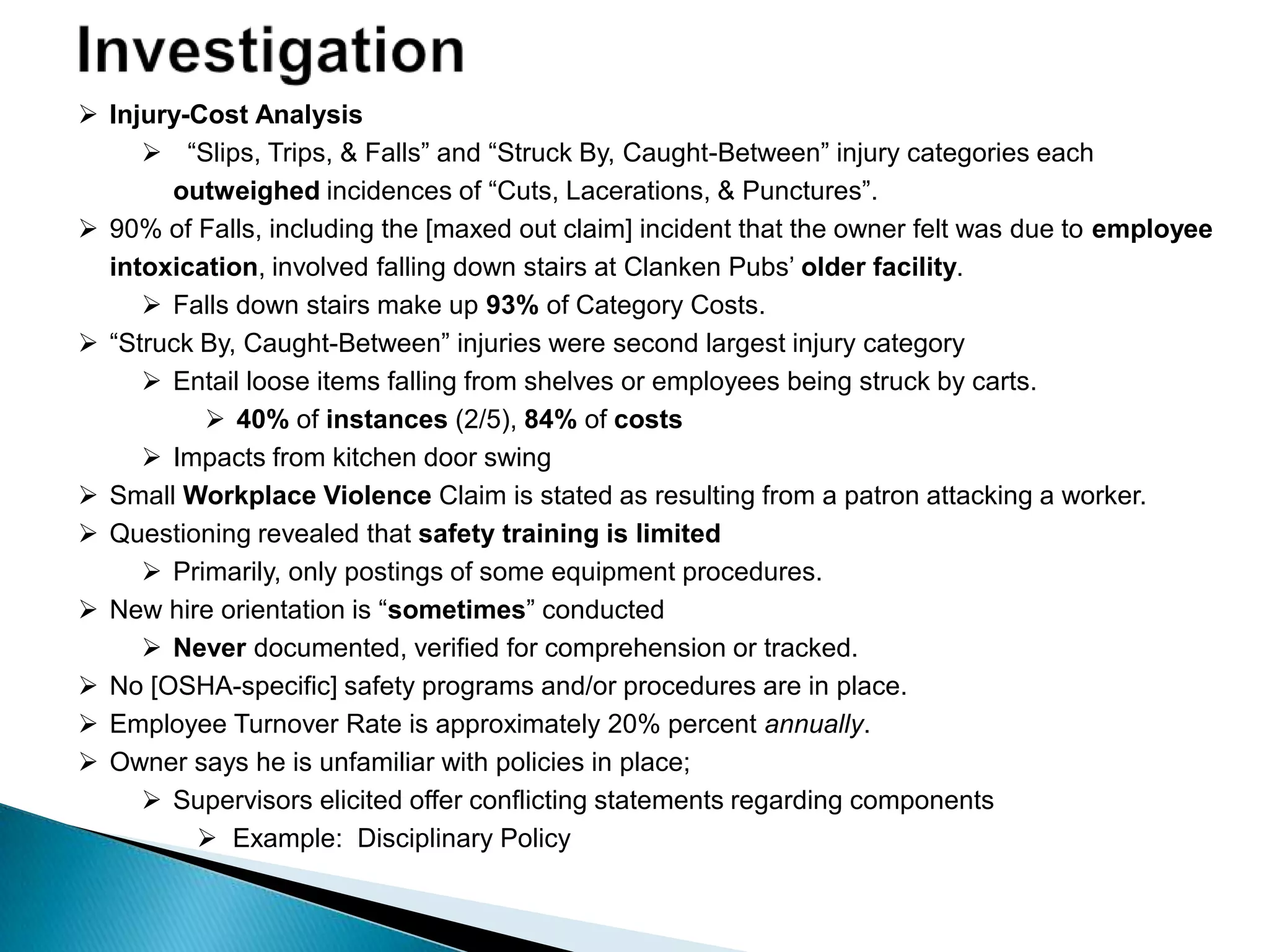  Injury-Cost Analysis
 “Slips, Trips, & Falls” and “Struck By, Caught-Between” injury categories each
outweighed incidences of “Cuts, Lacerations, & Punctures”.
 90% of Falls, including the [maxed out claim] incident that the owner felt was due to employee
intoxication, involved falling down stairs at Clanken Pubs‟ older facility.
 Falls down stairs make up 93% of Category Costs.
 “Struck By, Caught-Between” injuries were second largest injury category
 Entail loose items falling from shelves or employees being struck by carts.
 40% of instances (2/5), 84% of costs
 Impacts from kitchen door swing
 Small Workplace Violence Claim is stated as resulting from a patron attacking a worker.
 Questioning revealed that safety training is limited
 Primarily, only postings of some equipment procedures.
 New hire orientation is “sometimes” conducted
 Never documented, verified for comprehension or tracked.
 No [OSHA-specific] safety programs and/or procedures are in place.
 Employee Turnover Rate is approximately 20% percent annually.
 Owner says he is unfamiliar with policies in place;
 Supervisors elicited offer conflicting statements regarding components
 Example: Disciplinary Policy
 