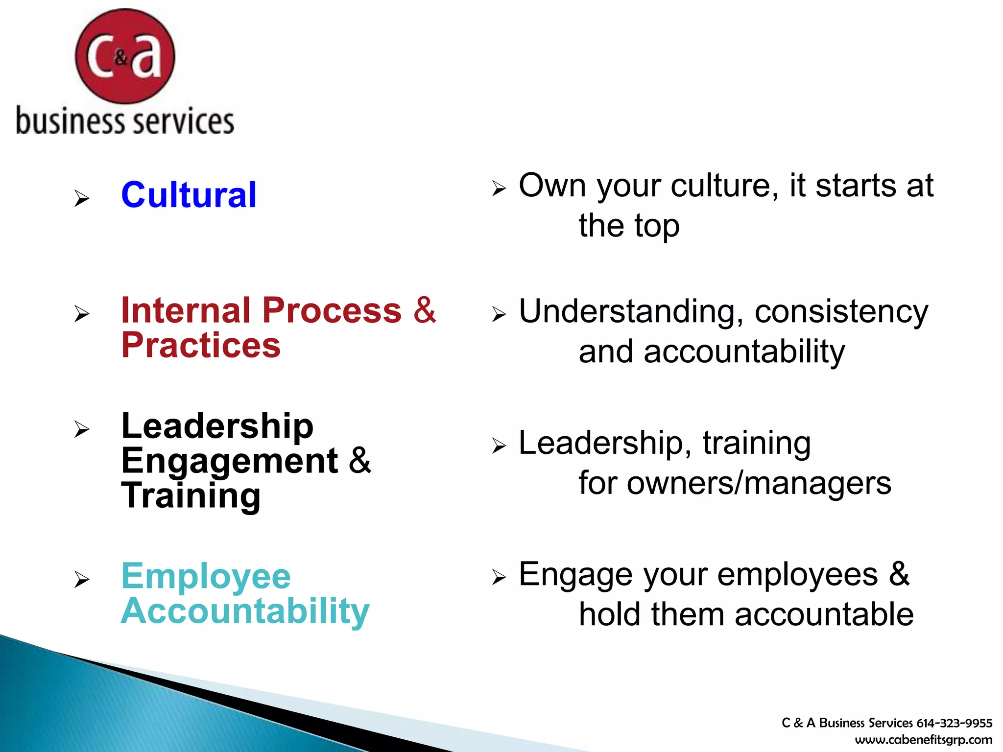  Cultural
 Internal Process &
Practices
 Leadership
Engagement &
Training
 Employee
Accountability
 Own your culture, it starts at
the top
 Understanding, consistency
and accountability
 Leadership, training
for owners/managers
 Engage your employees &
hold them accountable
C & A Business Services 614-323-9955
www.cabenefitsgrp.com
 