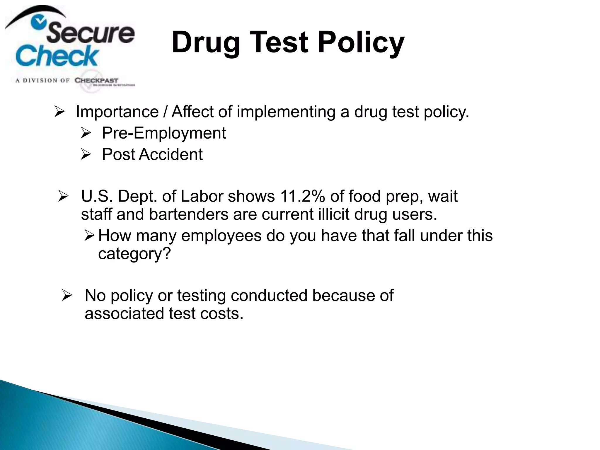  Importance / Affect of implementing a drug test policy.
 Pre-Employment
 Post Accident
 U.S. Dept. of Labor shows 11.2% of food prep, wait
staff and bartenders are current illicit drug users.
How many employees do you have that fall under this
category?
 No policy or testing conducted because of
associated test costs.
Drug Test Policy
 
