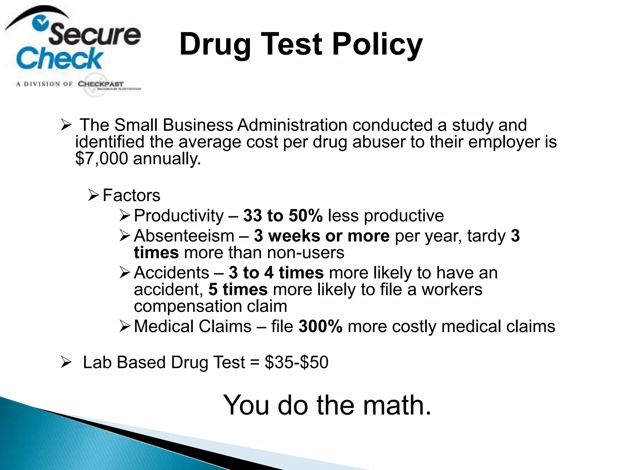  The Small Business Administration conducted a study and
identified the average cost per drug abuser to their employer is
$7,000 annually.
Factors
Productivity – 33 to 50% less productive
Absenteeism – 3 weeks or more per year, tardy 3
times more than non-users
Accidents – 3 to 4 times more likely to have an
accident, 5 times more likely to file a workers
compensation claim
Medical Claims – file 300% more costly medical claims
 Lab Based Drug Test = $35-$50
You do the math.
Drug Test Policy
 