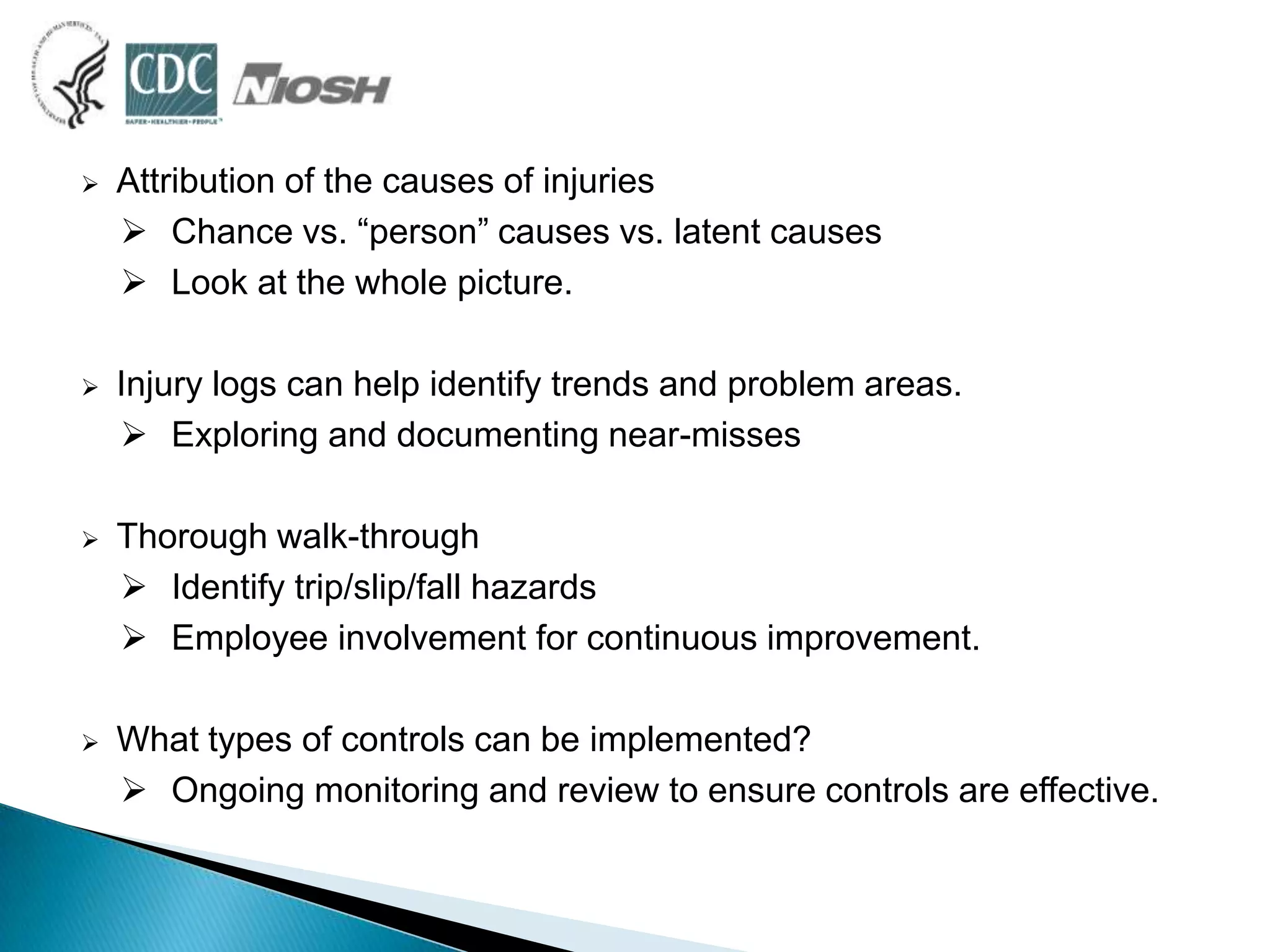  Attribution of the causes of injuries
 Chance vs. “person” causes vs. latent causes
 Look at the whole picture.
 Injury logs can help identify trends and problem areas.
 Exploring and documenting near-misses
 Thorough walk-through
 Identify trip/slip/fall hazards
 Employee involvement for continuous improvement.
 What types of controls can be implemented?
 Ongoing monitoring and review to ensure controls are effective.
 