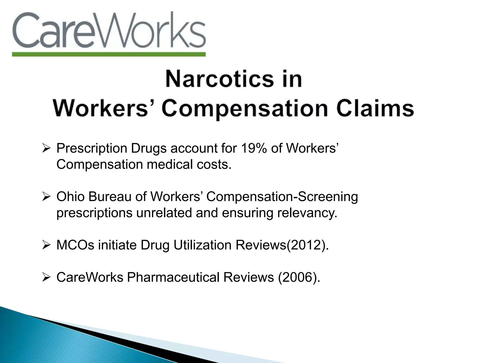  Prescription Drugs account for 19% of Workers‟
Compensation medical costs.
 Ohio Bureau of Workers‟ Compensation-Screening
prescriptions unrelated and ensuring relevancy.
 MCOs initiate Drug Utilization Reviews(2012).
 CareWorks Pharmaceutical Reviews (2006).
 