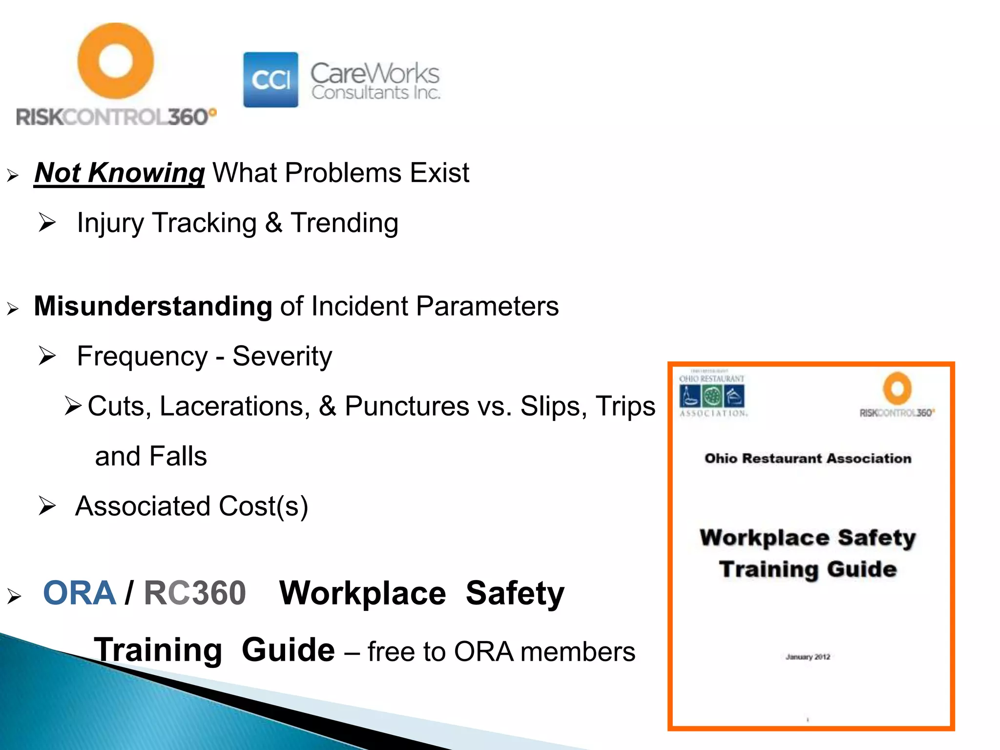  Not Knowing What Problems Exist
 Injury Tracking & Trending
 Misunderstanding of Incident Parameters
 Frequency - Severity
Cuts, Lacerations, & Punctures vs. Slips, Trips
and Falls
 Associated Cost(s)
 ORA / RC360 Workplace Safety
Training Guide – free to ORA members
 