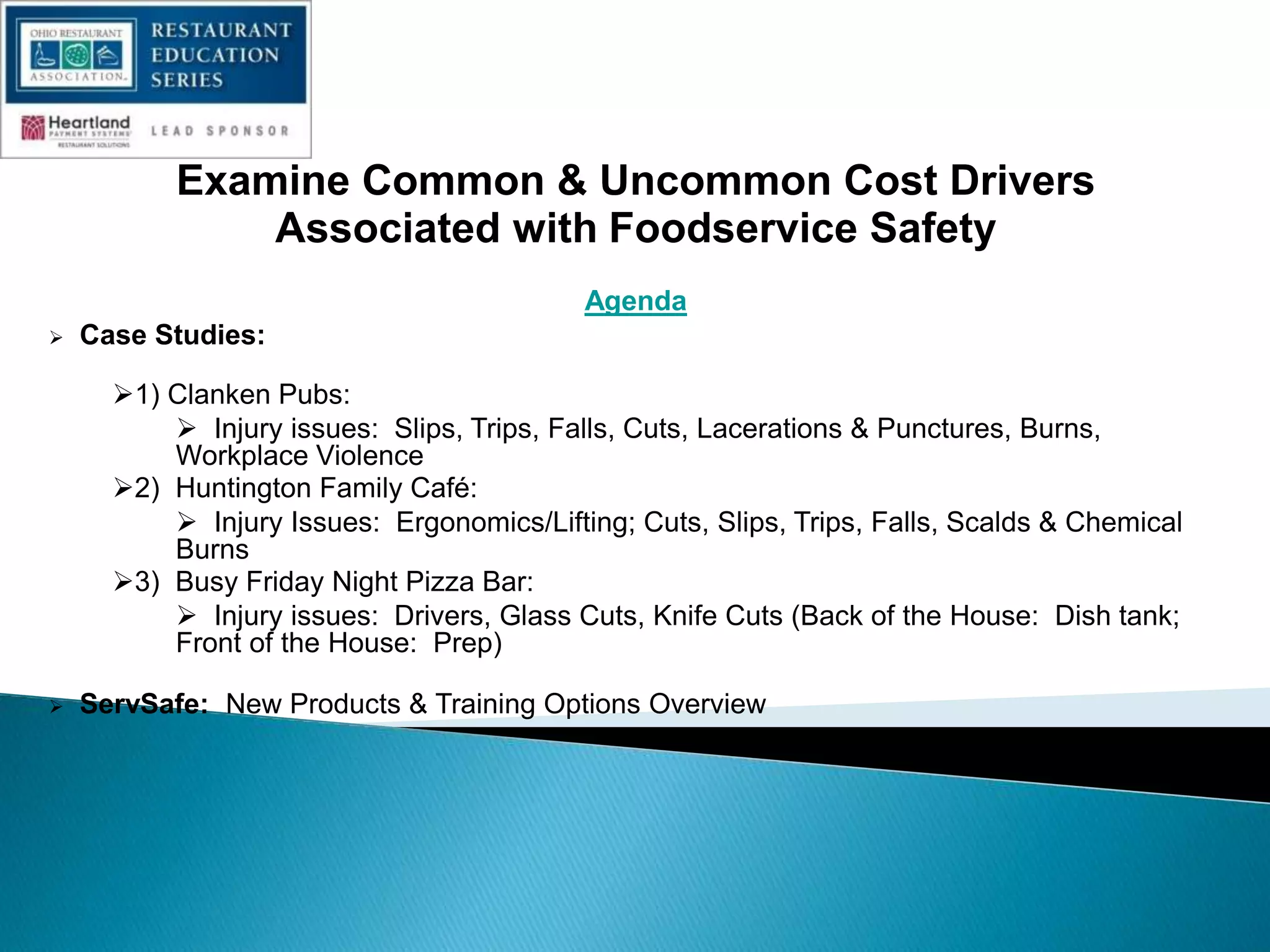 Examine Common & Uncommon Cost Drivers
Associated with Foodservice Safety
Agenda
 Case Studies:
1) Clanken Pubs:
 Injury issues: Slips, Trips, Falls, Cuts, Lacerations & Punctures, Burns,
Workplace Violence
2) Huntington Family Café:
 Injury Issues: Ergonomics/Lifting; Cuts, Slips, Trips, Falls, Scalds & Chemical
Burns
3) Busy Friday Night Pizza Bar:
 Injury issues: Drivers, Glass Cuts, Knife Cuts (Back of the House: Dish tank;
Front of the House: Prep)
 ServSafe: New Products & Training Options Overview
 