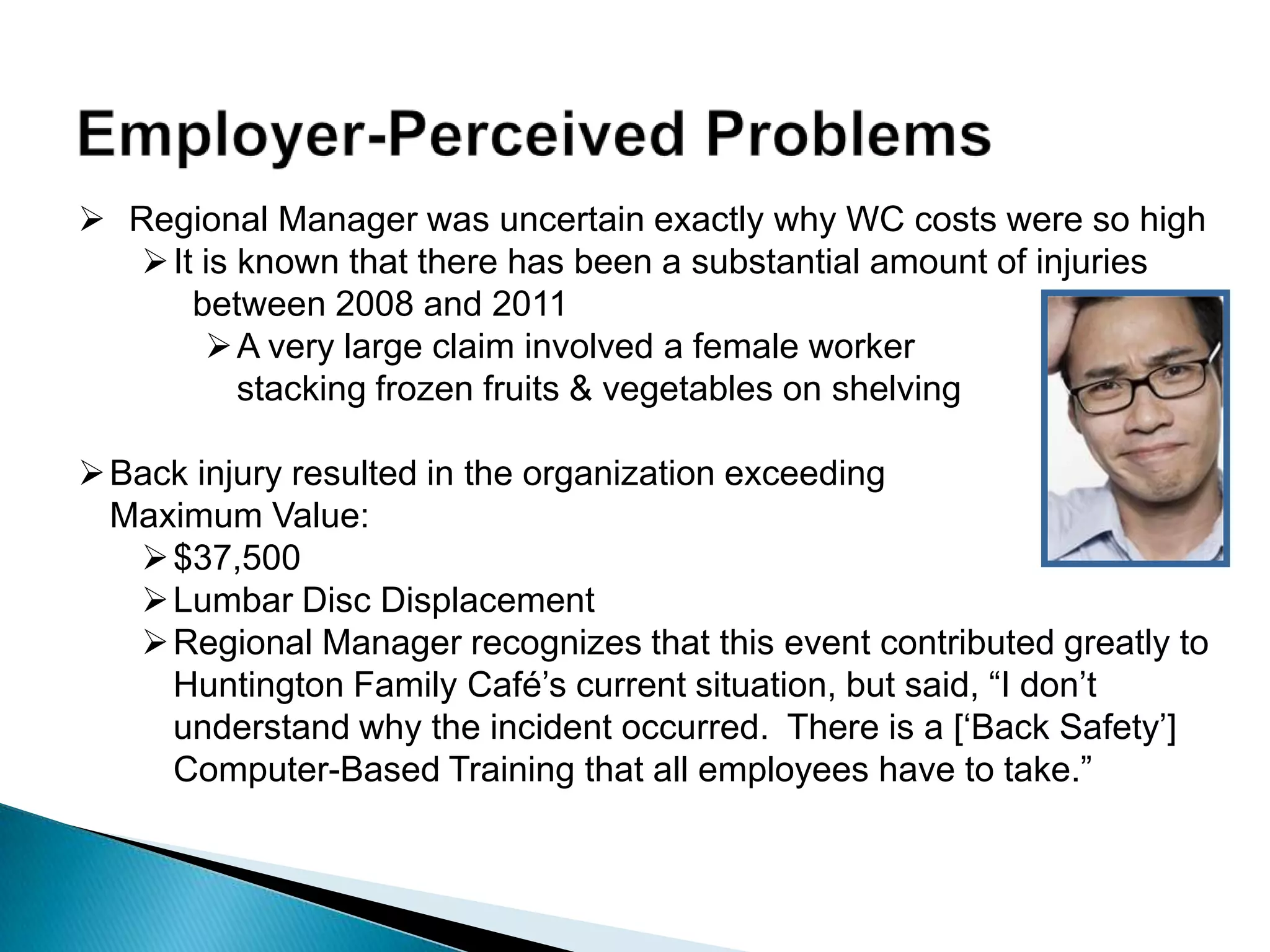  Regional Manager was uncertain exactly why WC costs were so high
It is known that there has been a substantial amount of injuries
between 2008 and 2011
A very large claim involved a female worker
stacking frozen fruits & vegetables on shelving
Back injury resulted in the organization exceeding
Maximum Value:
$37,500
Lumbar Disc Displacement
Regional Manager recognizes that this event contributed greatly to
Huntington Family Café‟s current situation, but said, “I don‟t
understand why the incident occurred. There is a [„Back Safety‟]
Computer-Based Training that all employees have to take.”
 