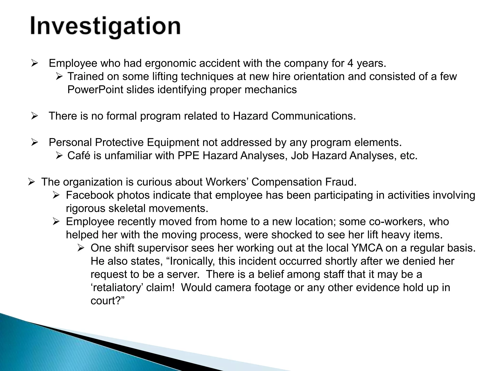  Employee who had ergonomic accident with the company for 4 years.
 Trained on some lifting techniques at new hire orientation and consisted of a few
PowerPoint slides identifying proper mechanics
 There is no formal program related to Hazard Communications.
 Personal Protective Equipment not addressed by any program elements.
 Café is unfamiliar with PPE Hazard Analyses, Job Hazard Analyses, etc.
 The organization is curious about Workers‟ Compensation Fraud.
 Facebook photos indicate that employee has been participating in activities involving
rigorous skeletal movements.
 Employee recently moved from home to a new location; some co-workers, who
helped her with the moving process, were shocked to see her lift heavy items.
 One shift supervisor sees her working out at the local YMCA on a regular basis.
He also states, “Ironically, this incident occurred shortly after we denied her
request to be a server. There is a belief among staff that it may be a
„retaliatory‟ claim! Would camera footage or any other evidence hold up in
court?”
 