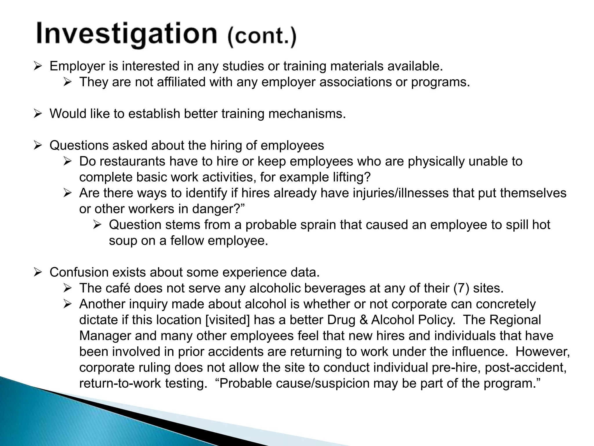  Employer is interested in any studies or training materials available.
 They are not affiliated with any employer associations or programs.
 Would like to establish better training mechanisms.
 Questions asked about the hiring of employees
 Do restaurants have to hire or keep employees who are physically unable to
complete basic work activities, for example lifting?
 Are there ways to identify if hires already have injuries/illnesses that put themselves
or other workers in danger?”
 Question stems from a probable sprain that caused an employee to spill hot
soup on a fellow employee.
 Confusion exists about some experience data.
 The café does not serve any alcoholic beverages at any of their (7) sites.
 Another inquiry made about alcohol is whether or not corporate can concretely
dictate if this location [visited] has a better Drug & Alcohol Policy. The Regional
Manager and many other employees feel that new hires and individuals that have
been involved in prior accidents are returning to work under the influence. However,
corporate ruling does not allow the site to conduct individual pre-hire, post-accident,
return-to-work testing. “Probable cause/suspicion may be part of the program.”
 