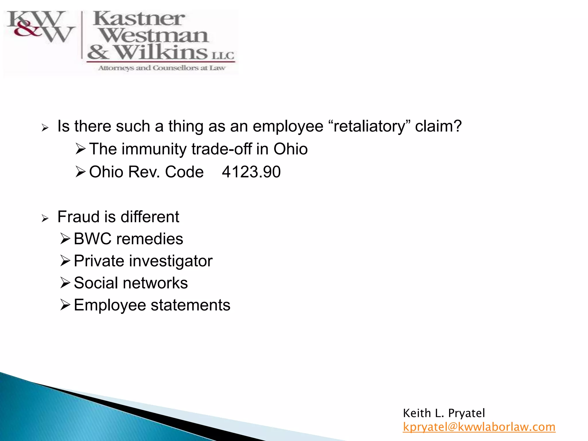  Is there such a thing as an employee “retaliatory” claim?
The immunity trade-off in Ohio
Ohio Rev. Code 4123.90
 Fraud is different
BWC remedies
Private investigator
Social networks
Employee statements
Keith L. Pryatel
kpryatel@kwwlaborlaw.com
 