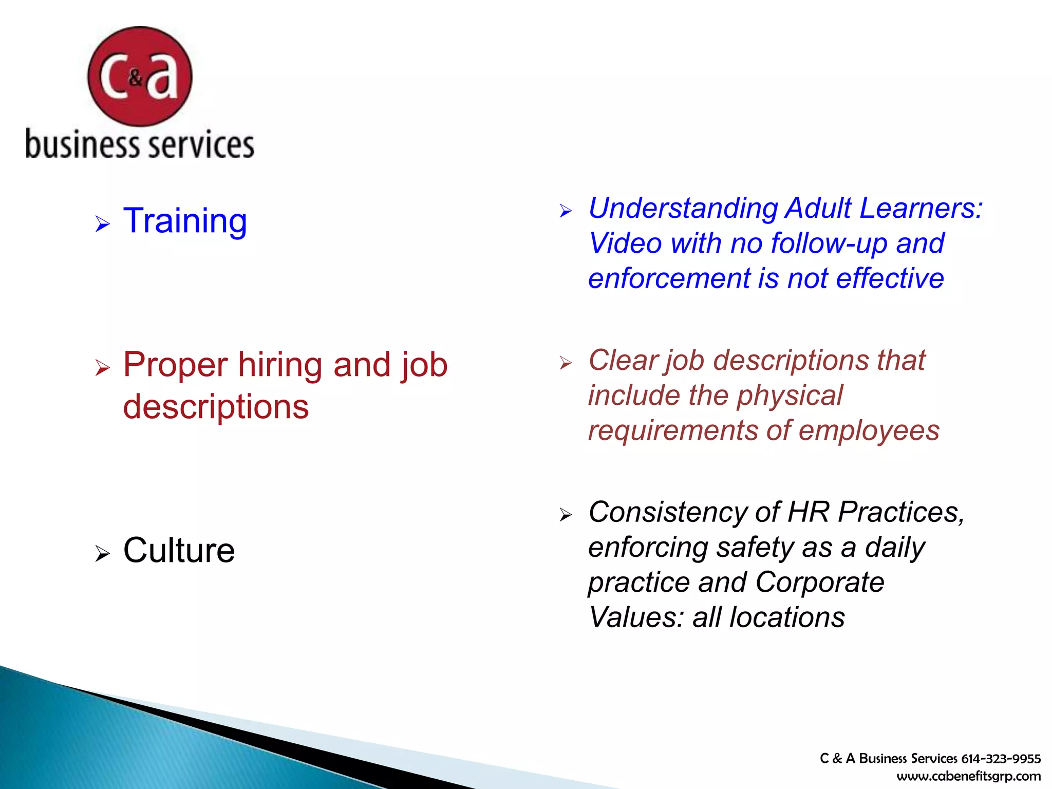 C & A Business Services 614-323-9955
www.cabenefitsgrp.com
 Training
 Proper hiring and job
descriptions
 Culture
 Understanding Adult Learners:
Video with no follow-up and
enforcement is not effective
 Clear job descriptions that
include the physical
requirements of employees
 Consistency of HR Practices,
enforcing safety as a daily
practice and Corporate
Values: all locations
 