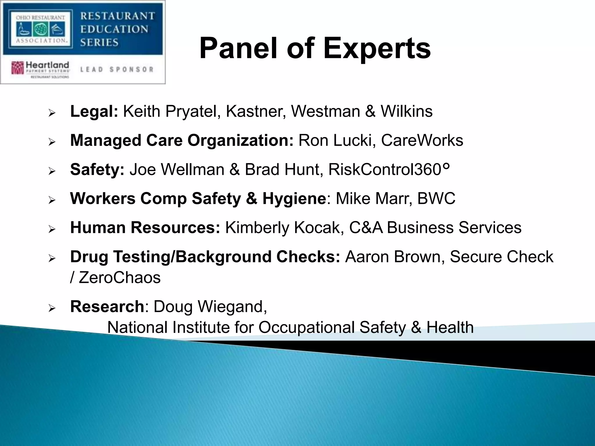 Panel of Experts
 Legal: Keith Pryatel, Kastner, Westman & Wilkins
 Managed Care Organization: Ron Lucki, CareWorks
 Safety: Joe Wellman & Brad Hunt, RiskControl360°
 Workers Comp Safety & Hygiene: Mike Marr, BWC
 Human Resources: Kimberly Kocak, C&A Business Services
 Drug Testing/Background Checks: Aaron Brown, Secure Check
/ ZeroChaos
 Research: Doug Wiegand,
National Institute for Occupational Safety & Health
 