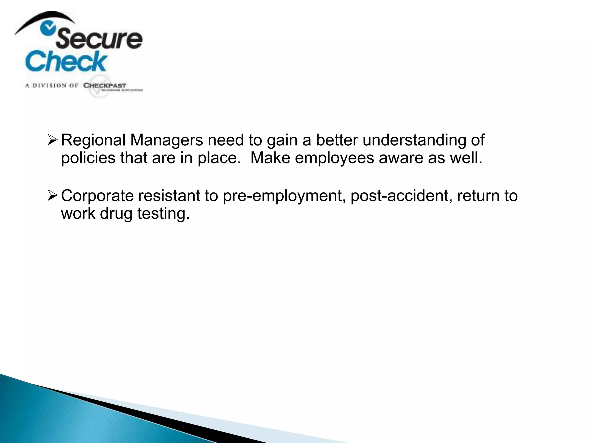 Regional Managers need to gain a better understanding of
policies that are in place. Make employees aware as well.
Corporate resistant to pre-employment, post-accident, return to
work drug testing.
 