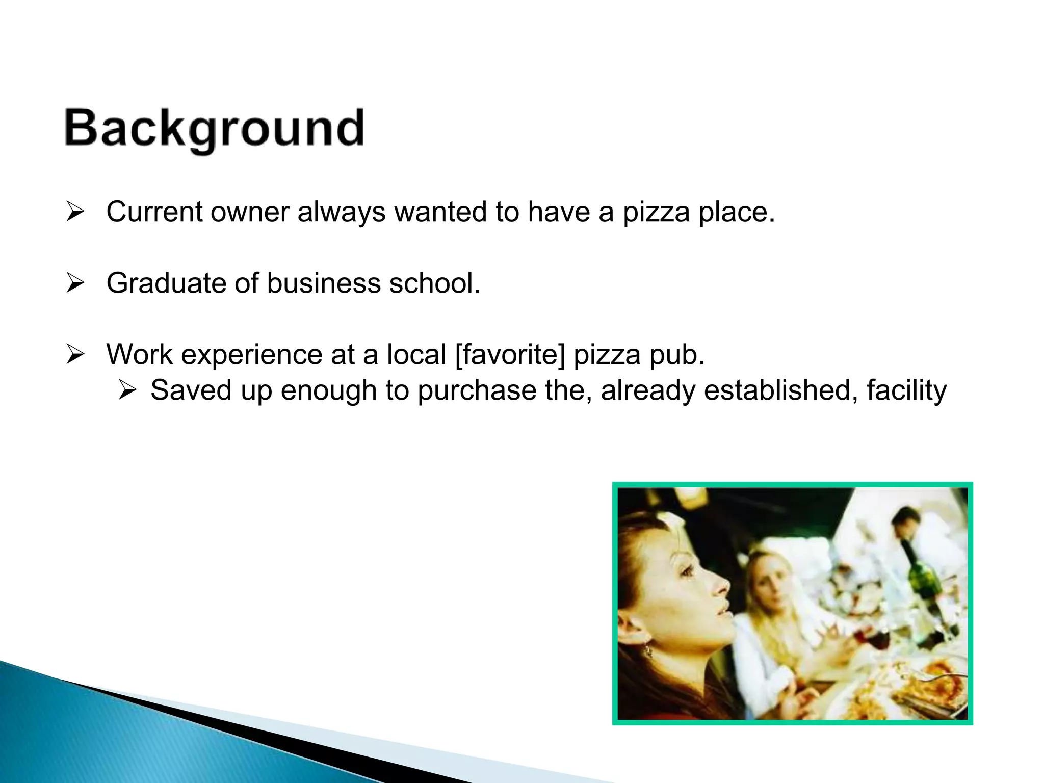  Current owner always wanted to have a pizza place.
 Graduate of business school.
 Work experience at a local [favorite] pizza pub.
 Saved up enough to purchase the, already established, facility
 