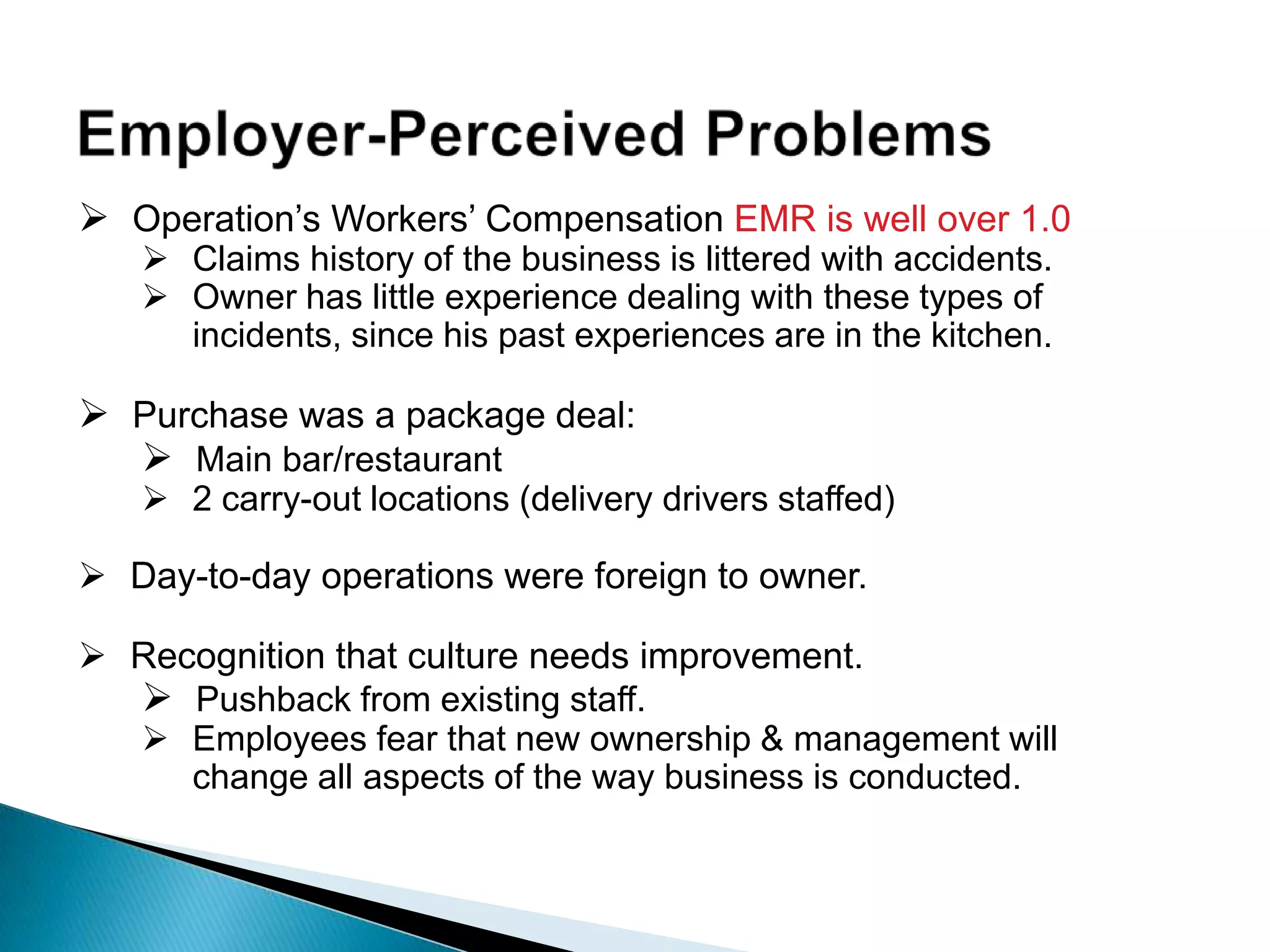  Operation‟s Workers‟ Compensation EMR is well over 1.0
 Claims history of the business is littered with accidents.
 Owner has little experience dealing with these types of
incidents, since his past experiences are in the kitchen.
 Purchase was a package deal:
 Main bar/restaurant
 2 carry-out locations (delivery drivers staffed)
 Day-to-day operations were foreign to owner.
 Recognition that culture needs improvement.
 Pushback from existing staff.
 Employees fear that new ownership & management will
change all aspects of the way business is conducted.
 