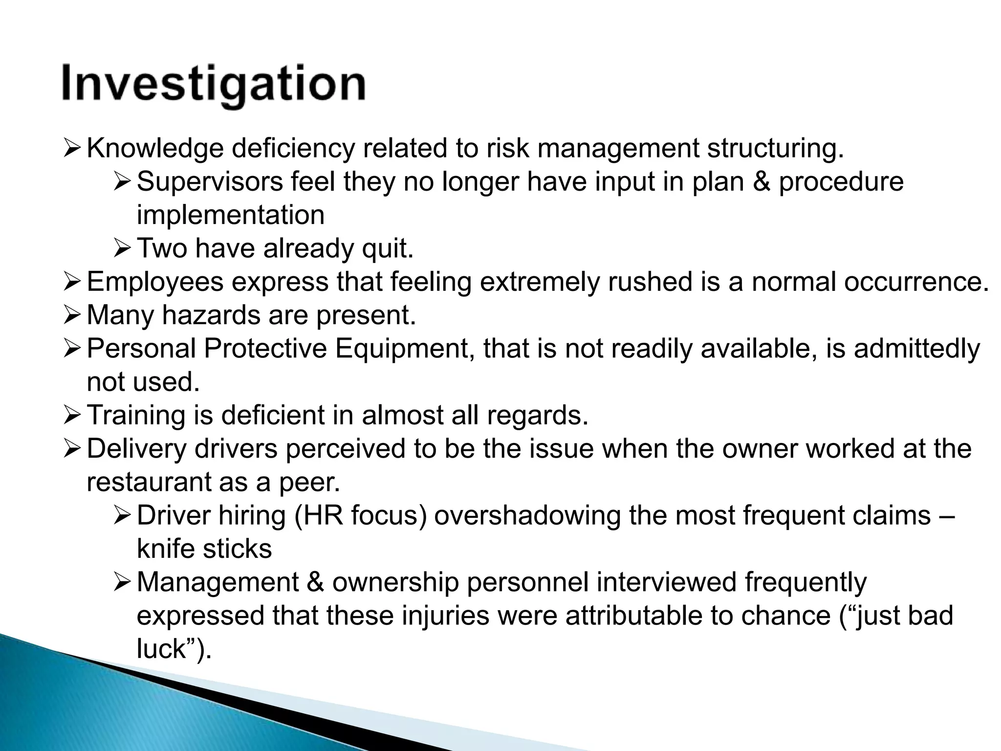 Knowledge deficiency related to risk management structuring.
Supervisors feel they no longer have input in plan & procedure
implementation
Two have already quit.
Employees express that feeling extremely rushed is a normal occurrence.
Many hazards are present.
Personal Protective Equipment, that is not readily available, is admittedly
not used.
Training is deficient in almost all regards.
Delivery drivers perceived to be the issue when the owner worked at the
restaurant as a peer.
Driver hiring (HR focus) overshadowing the most frequent claims –
knife sticks
Management & ownership personnel interviewed frequently
expressed that these injuries were attributable to chance (“just bad
luck”).
 