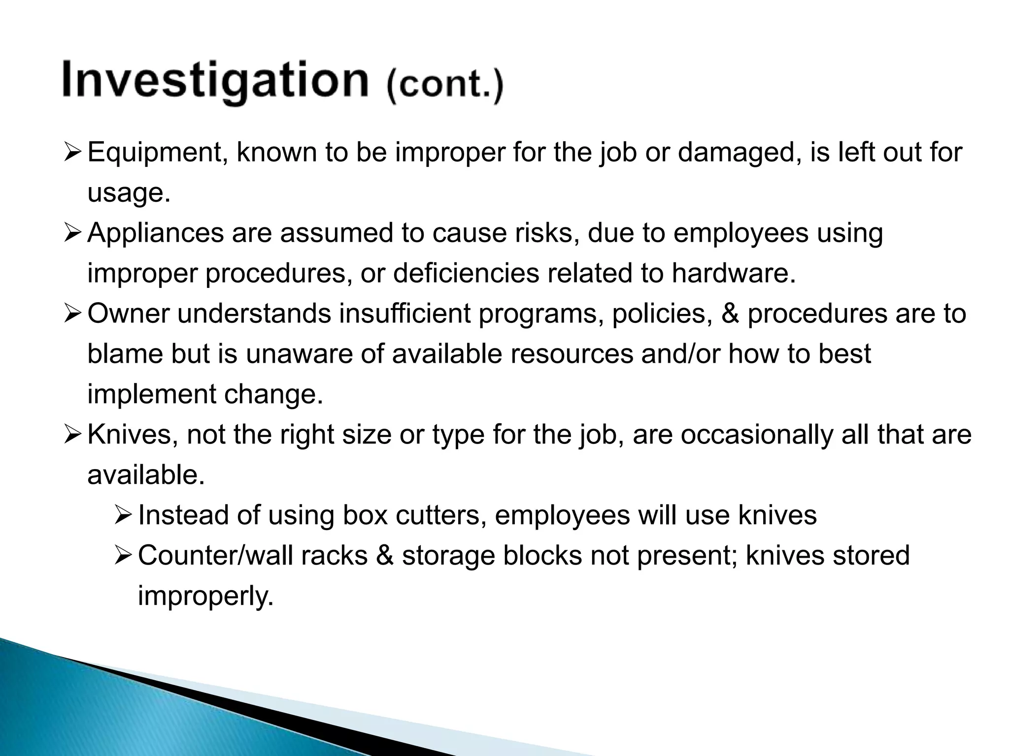 Equipment, known to be improper for the job or damaged, is left out for
usage.
Appliances are assumed to cause risks, due to employees using
improper procedures, or deficiencies related to hardware.
Owner understands insufficient programs, policies, & procedures are to
blame but is unaware of available resources and/or how to best
implement change.
Knives, not the right size or type for the job, are occasionally all that are
available.
Instead of using box cutters, employees will use knives
Counter/wall racks & storage blocks not present; knives stored
improperly.
 