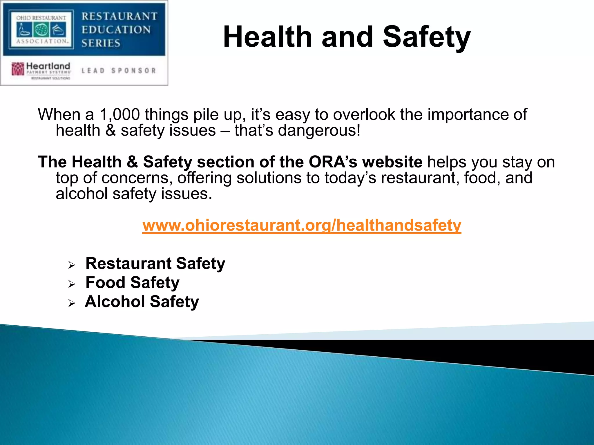 When a 1,000 things pile up, it‟s easy to overlook the importance of
health & safety issues – that‟s dangerous!
The Health & Safety section of the ORA’s website helps you stay on
top of concerns, offering solutions to today‟s restaurant, food, and
alcohol safety issues.
www.ohiorestaurant.org/healthandsafety
 Restaurant Safety
 Food Safety
 Alcohol Safety
Health and Safety
 
