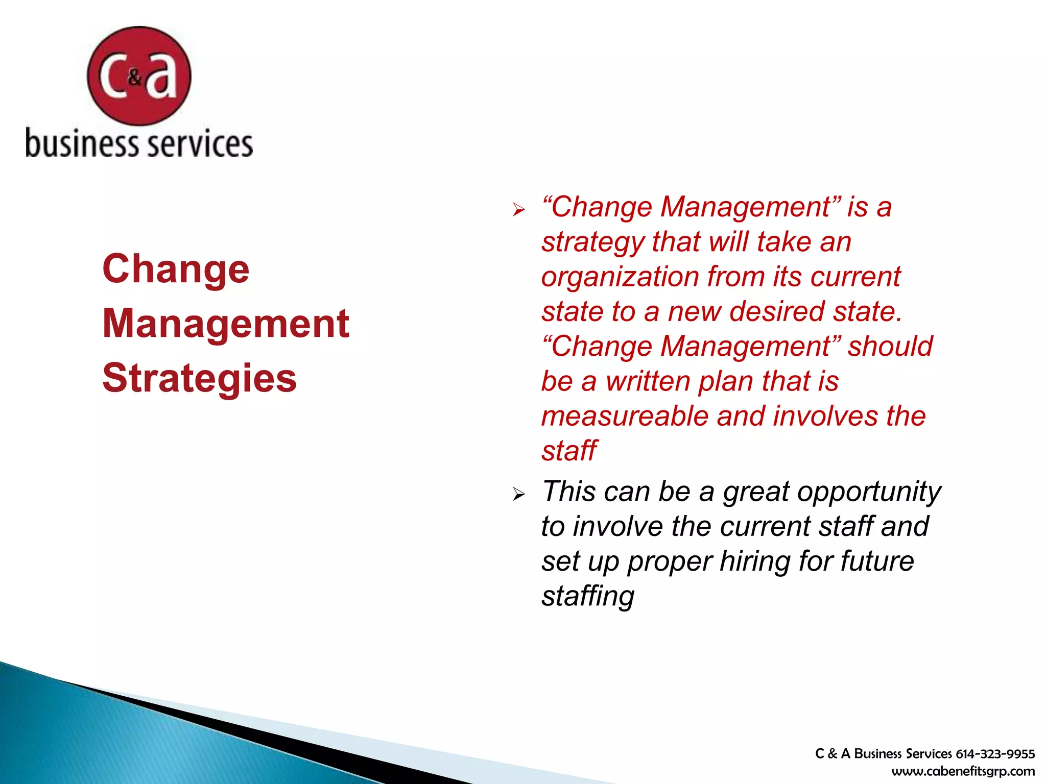 C & A Business Services 614-323-9955
www.cabenefitsgrp.com
Change
Management
Strategies
 “Change Management” is a
strategy that will take an
organization from its current
state to a new desired state.
“Change Management” should
be a written plan that is
measureable and involves the
staff
 This can be a great opportunity
to involve the current staff and
set up proper hiring for future
staffing
 
