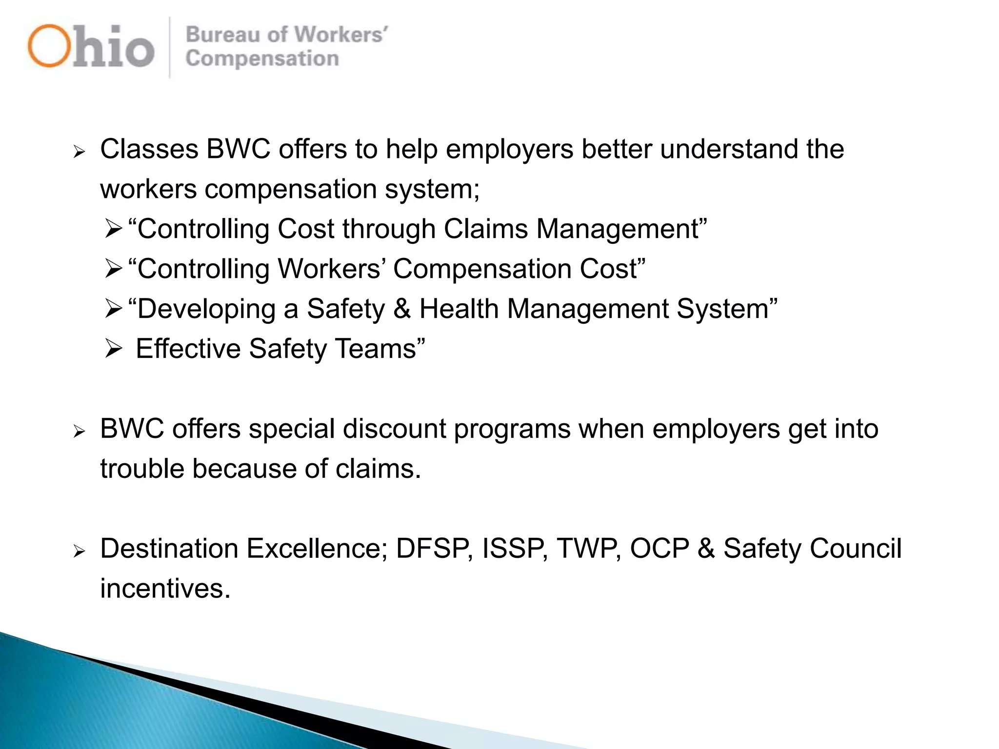  Classes BWC offers to help employers better understand the
workers compensation system;
“Controlling Cost through Claims Management”
“Controlling Workers‟ Compensation Cost”
“Developing a Safety & Health Management System”
 Effective Safety Teams”
 BWC offers special discount programs when employers get into
trouble because of claims.
 Destination Excellence; DFSP, ISSP, TWP, OCP & Safety Council
incentives.
 