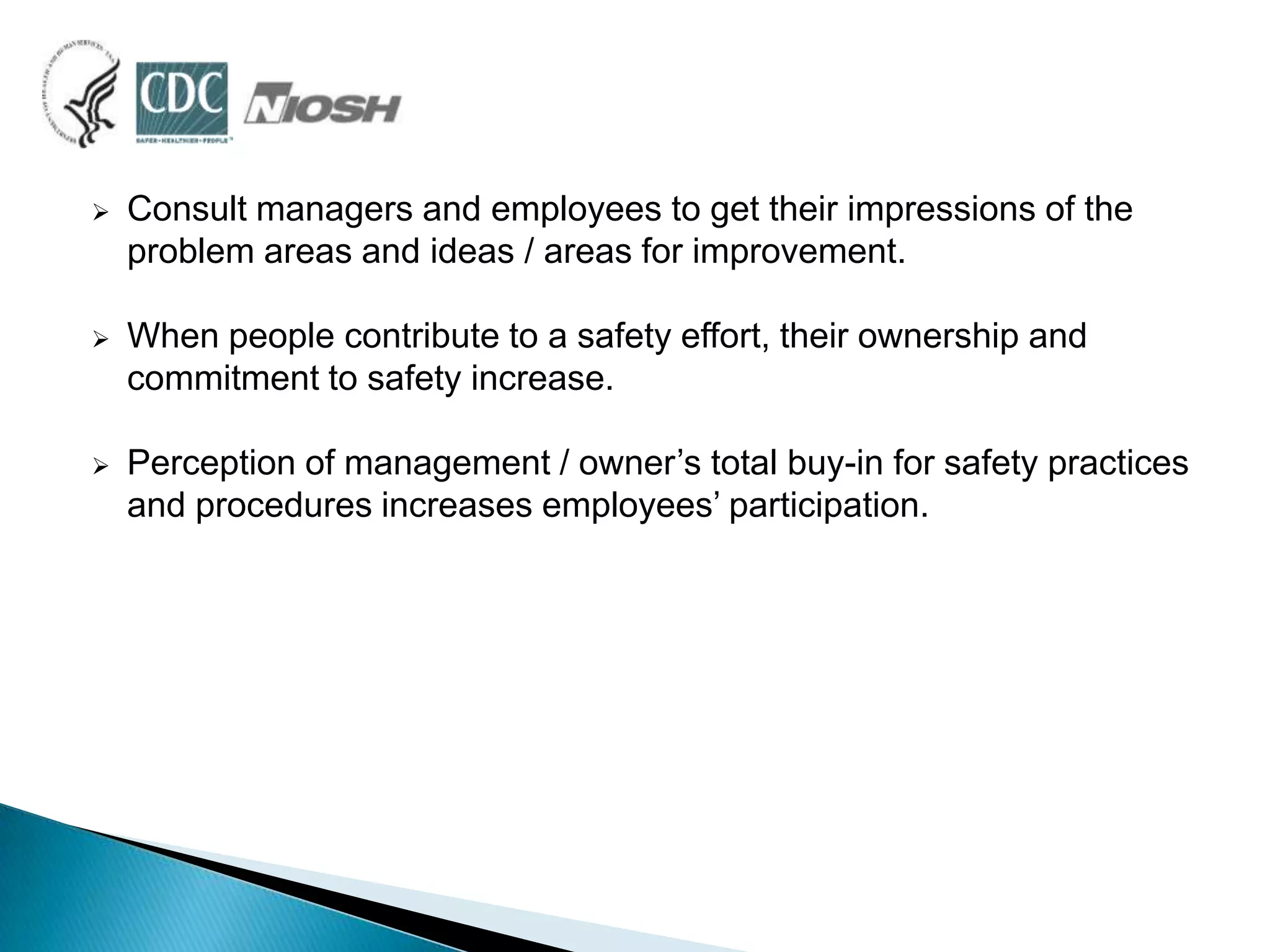  Consult managers and employees to get their impressions of the
problem areas and ideas / areas for improvement.
 When people contribute to a safety effort, their ownership and
commitment to safety increase.
 Perception of management / owner‟s total buy-in for safety practices
and procedures increases employees‟ participation.
 