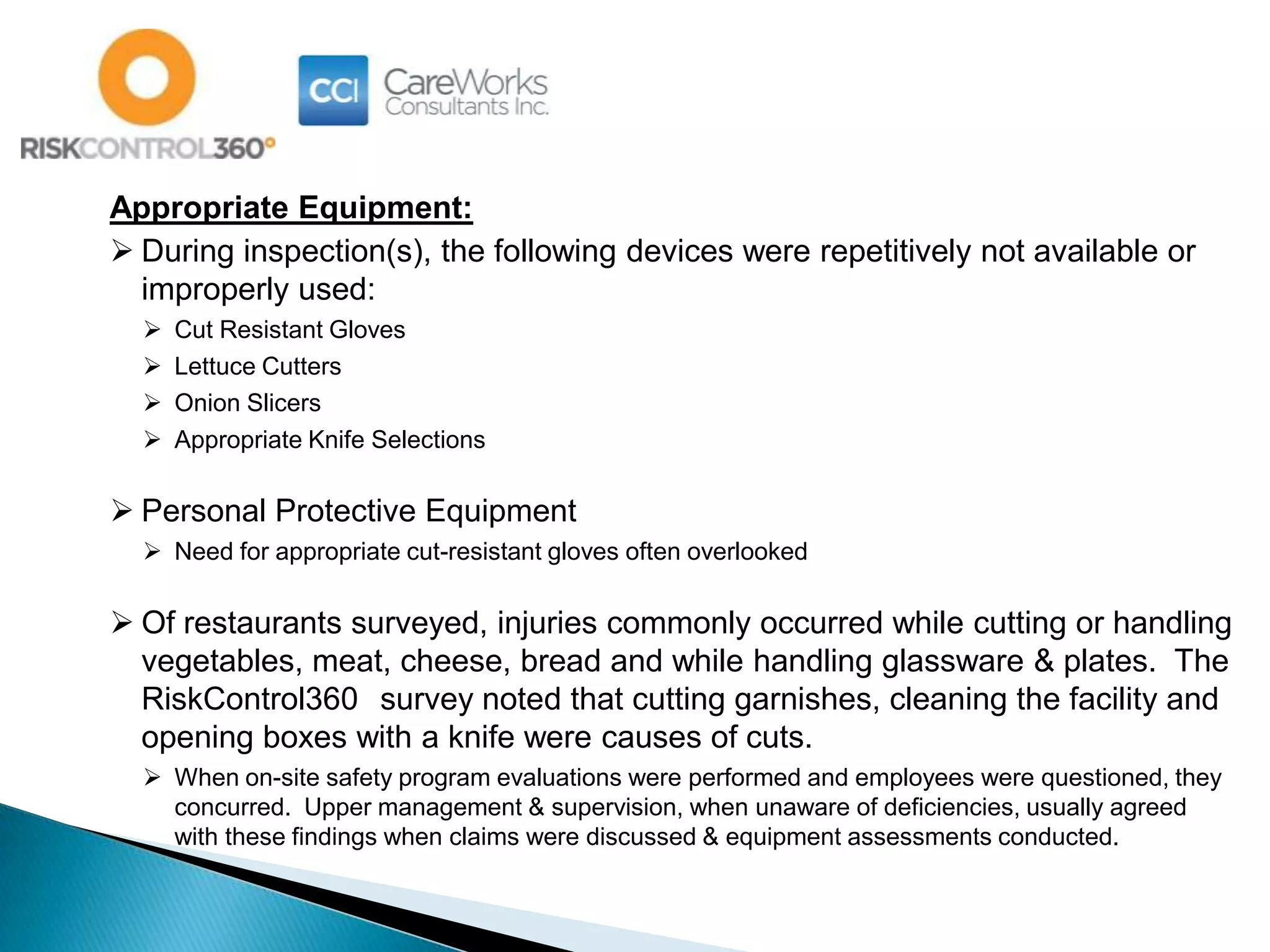 Appropriate Equipment:
 During inspection(s), the following devices were repetitively not available or
improperly used:
 Cut Resistant Gloves
 Lettuce Cutters
 Onion Slicers
 Appropriate Knife Selections
 Personal Protective Equipment
 Need for appropriate cut-resistant gloves often overlooked
 Of restaurants surveyed, injuries commonly occurred while cutting or handling
vegetables, meat, cheese, bread and while handling glassware & plates. The
RiskControl360 survey noted that cutting garnishes, cleaning the facility and
opening boxes with a knife were causes of cuts.
 When on-site safety program evaluations were performed and employees were questioned, they
concurred. Upper management & supervision, when unaware of deficiencies, usually agreed
with these findings when claims were discussed & equipment assessments conducted.
 