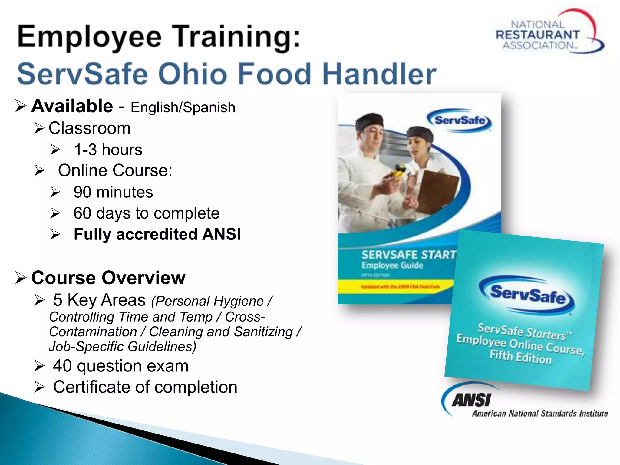 Available - English/Spanish
Classroom
 1-3 hours
 Online Course:
 90 minutes
 60 days to complete
 Fully accredited ANSI
Course Overview
 5 Key Areas (Personal Hygiene /
Controlling Time and Temp / Cross-
Contamination / Cleaning and Sanitizing /
Job-Specific Guidelines)
 40 question exam
 Certificate of completion
 