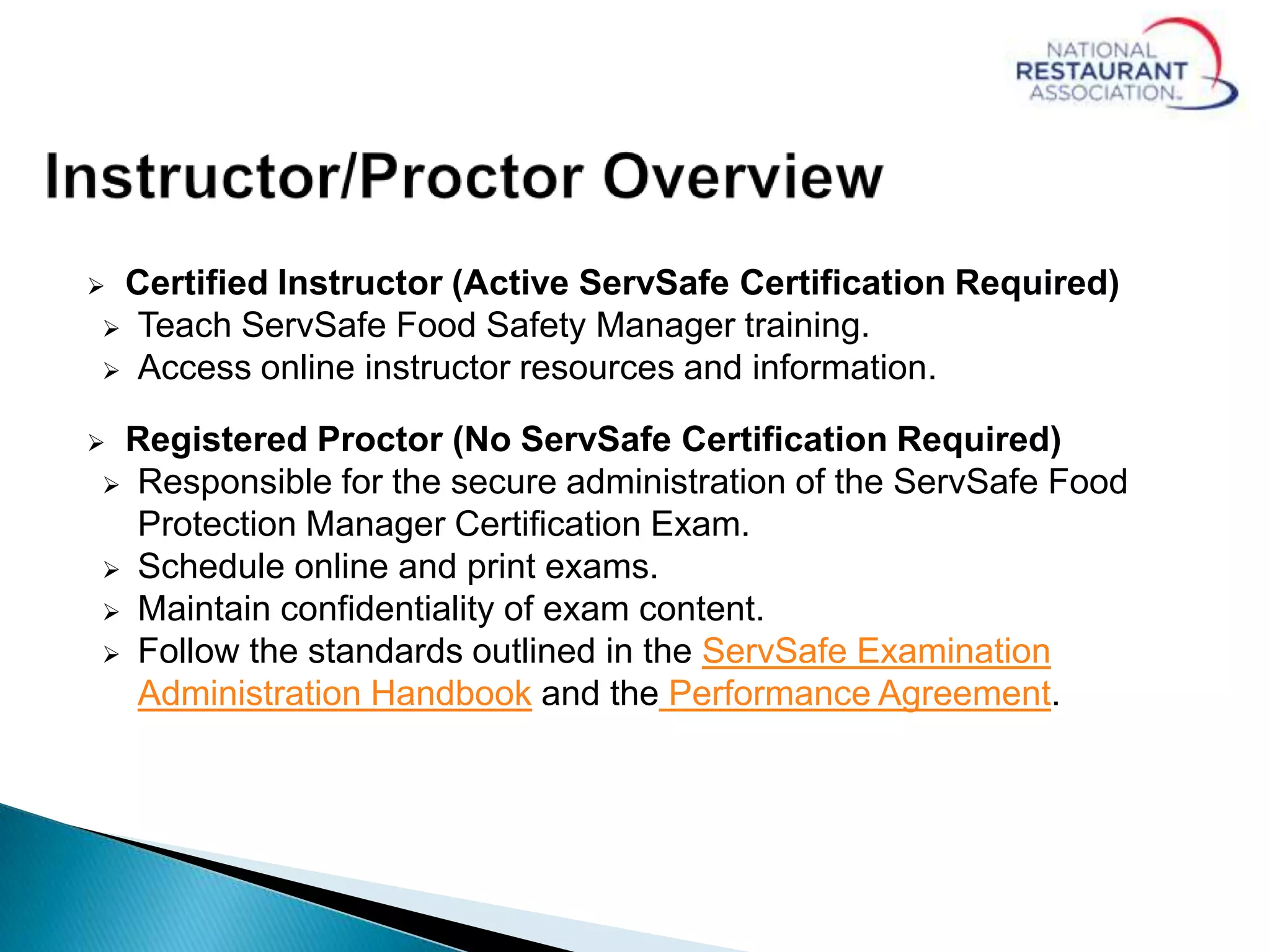  Certified Instructor (Active ServSafe Certification Required)
 Teach ServSafe Food Safety Manager training.
 Access online instructor resources and information.
 Registered Proctor (No ServSafe Certification Required)
 Responsible for the secure administration of the ServSafe Food
Protection Manager Certification Exam.
 Schedule online and print exams.
 Maintain confidentiality of exam content.
 Follow the standards outlined in the ServSafe Examination
Administration Handbook and the Performance Agreement.
 